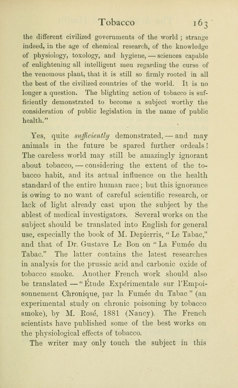 the different civilized governmeuts of the world ; strange indeed, in the age of chemical research, of the knowledge of physiology, toxology, and hygiene, — sciences capable of enlightening all intelligent men regarding the curse of the venomous plant, that it is still so firmly rooted in all the best of the civilized countries of the world. It is no longer a question. The blighting action of tobacco is suf- ficiently demonstrated to become a subject worthy the consideration of public legislation in the name of public health. Yes, quite sufficiently demonstrated, — and may animals in the future be spared further ordeals! The careless world may still be amazingly ignorant about tobacco, — considering the extent of the to- bacco habit, and its actual influence on the health standard of the entire human race; but this ignorance is owing to no want of careful scientific research, or lack of light already cast upon the subject by the ablest of medical investigators. Several works on the subject should be translated into English for general use, especially the book of M. Depierris,  Le Tabac, and that of Dr. Gustave Le Bon on  La Fumee du Tabac. The latter contains the latest researches in analysis for the prussic acid and carbonic oxide of tobacco smoke. Another French work should also be translated—Etude Exp^rimentale sur I'Empoi- sonnement Chronique, par la Fumee du Tabac  (an experimental study on chronic poisoning by tobacco smoke), by M. Eose, 1881 (Xancy). The French scientists have published some of the best works on the physiological effects of tobacco. The writer may only touch the subject in this