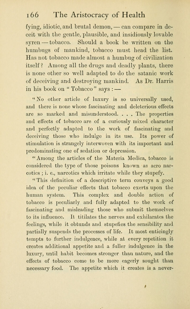 fying, idiotic, and brutal demon, — can compare in de- ceit with the gentle, plausible, and insidiously lovable syren — tobacco. Should a book be written on the humbugs of mankind, tobacco must head the list. Has not tobacco made almost a humbug of civilization itself ? Among all the drugs and deadly plants, there is none other so well adapted to do the satanic work of deceiving and destroying mankind. As Dr. Harris in his book on  Tobacco  says : —  No other article of luxury is so universally used, and there is none whose fascinating and deleterious effects are so marked and misunderstood. . . . The properties and effects of tobacco are of a curiously mixed character and perfectly adapted to the work of fascinating and deceiving those who indulge in its use. Its power of stimulation is strangely interwoven with its important and predominating one of sedation or depression. Among the articles of the Materia Medica, tobacco is considered the type of those poisons known as aero nar- cotics ; i. e., narcotics which irritate wdiile they stupefy.  This definition of a descriptive term conveys a good idea of the peculiar effects that tobacco exerts upon the human system. This complex and double action of tobacco is peculiarly and fully adapted to the work of fascinating and misleading those who submit themselves to its influence. It titilates the nerves and exhilarates the feelings, while it obtunds and stupefies the sensibility and partially suspends the processes of life. It most enticingly tempts to further indulgence, while at every repetition it creates additional appetite and a fuller indulgence in the luxury, until habit becomes stronger than nature, and the effects of tobacco come to be more eagerly sought than necessary food. The appetite which it creates is a never-