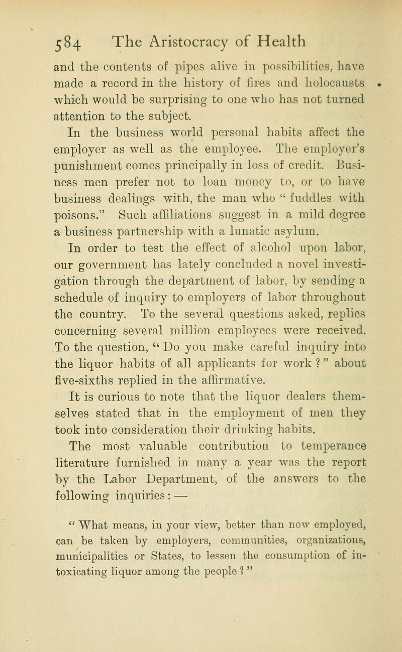 and the contents of pipes alive in possibilities, have made a record in the history of fires and holocausts which would be surprising to one who has not turned attention to the subject. In the business world personal habits affect the employer as well as the employee. The employer's punishment comes principally in loss of credit. Busi- ness men prefer not to loan money to, or to have business dealings with, the man who  fuddles with poisons. Such affiliations suggest in a mild degree a business partnership with a lunatic asylum. In order to test the effect of alcohol upon labor, our government has lately concluded a novel investi- gation through the department of labor, by sending a schedule of inquiry to employers of labor throughout the country. To the several questions asked, replies concerning several million employees were received. To the question,  Do you make careful inquiry into the liquor habits of all applicants for work ? about five-sixths replied in the affirmative. It is curious to note that the liquor dealers them- selves stated that in the employment of men they took into consideration their drinking habits. The most valuable contribution to temperance literature furnished in many a year was the report by the Labor Department, of the answers to the following inquiries: —  What means, in your view, better than now employed, can be taken by employers, communities, organizations, municipalities or States, to lessen the consumption of in- toxicating liquor among the people ? 