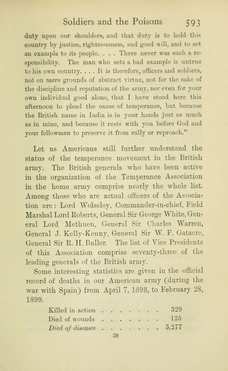 duty upon our shoulders, and that duty is to hold this country by justice, righteousness, and good will, and to set an example to its people. . . . There never was such a re- sponsibility. The man who sets a bad example is untrue to his own country. ... It is therefore, officers and soldiers, not on mere grounds of abstract virtue, not for the sake of the discipline and reputation of the army, nor even for your own individual good alone, that I have stood here this afternoon to plead the cause of temperance, but because the British name in India is in your hands just as much as in mine, and because it rests with you before God and your fellowmen to preserve it from sully or reproach. Let us Americans still further understand the status of the temperance movement in the British army. The British generals who have been active in the organization of the Temperance Association in the home army comprise nearly the whole list. Among those who are actual officers of the Associa- tion are : Lord Wolseley, Commander-in-chief, Field Marshal Lord Eoberts, General Sir George White, Gen- eral Lord Methuen, General Sk Charles Warren, General J. Kelly-Kenny, General Sir W. F. Gatacre, General Sir E. H. BuUer. The list of Vice Presidents of this Association comprise seventy-three of the leadincf crenerals of the British army. Some interesting statistics are given in the official record of deaths in our American army (during the war with Spain) from April 7, 1898, to February 28, 1899. Killed in action ....... 329 Died of wounds 125 Died of diseases 5,277 OS