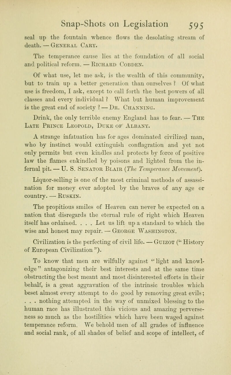 seal lip the fountain whence flows the desolating stream of death. — General Gary. The temperance cause lies at the foundation of all social and political reform. — Richard Gobdex. Of what use, let me ask, is the wealth of this community, but to train up a better generation than ourselves ? Of what use is freedom, I ask, except to call forth the best powers of all classes and every individual ? What but human improvement is the great end of society ? — Dr. Ghanxixg. Drink, the only terrible enemy England has to fear. — The Late Prince Leopold, Duke of Albany. A strange infatuation has for ages dominated civilized man, who by instinct would extinguish conflagration and yet not only permits but even kindles and protects by force of positive law the flames enkindled by poisons and lighted from the in- fernal pit. — U. S. Senator Blair {The Temperance Movement). Liquor-selling is one of the most criminal methods of assassi- nation for money ever adopted by the braves of any age or country. — Ruskin. The propitious smiles of Heaven can never be expected on a nation that disregards the eternal rule of right which Heaven itself has ordained. . . . Let us lift up a standard to which the wise and honest may repair. — George Washington. Civilization is the perfecting of civil life. — GuizoT ( History of European Givilization). To know that men are wilfully against light and knowl- edge  antagonizing their best interests and at the same time obstructing the best meant and most disinterested eft'orts in their behalf, is a great aggravation of the intrinsic troubles which beset almost every attempt to do good by removing great evils; . . . nothing attempted in the way of unmixed blessing to the human race has illustrated this vicious and amazing perverse- ness so much as the hostilities which have been waf'ed against temperance reform. We behold men of all grades of influence and social rank, of all shades of belief and scope of intellect, of