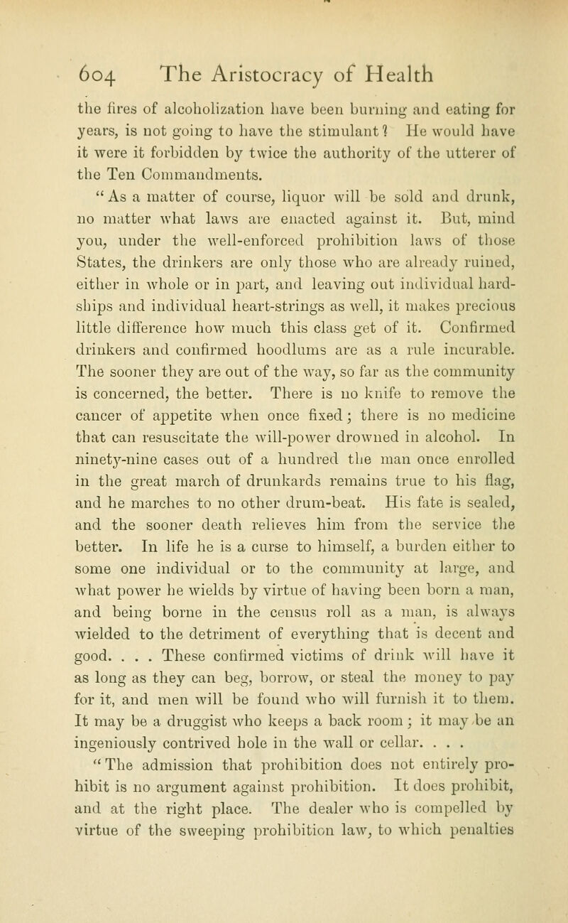 the lires of alcoholization have been burning and eating for years, is not going to have the stimulant ] He would have it were it forbidden by twice the authority of the utterer of the Ten Commandments.  As a matter of course, liquor will be sold and drunk, no matter what laws are enacted against it. But, mind you, under the well-enforced prohibition laws of those States, the drinkers are only those who are already ruined, either in whole or in part, and leaving out individual hard- ships and individual heart-strings as well, it makes precious little difference how much this class get of it. Confirmed drinkers and confirmed hoodlums are as a rule incurable. The sooner they are out of the way, so far as the community is concerned, the better. There is no knife to remove the cancer of appetite when once fixed; there is no medicine that can resuscitate the will-power drowned in alcohol. In ninety-nine cases out of a hundred the man once enrolled in the great march of drunkards remains true to his flag, and he marches to no other drum-beat. His fate is sealed, and the sooner death relieves him from the service tlie better. In life he is a curse to himself, a burden either to some one individual or to the community at large, and what power he wields by virtue of having been born a man, and beinfj borne in the census roll as a man, is always Avielded to the detriment of everything that is decent and good. . . . These confirmed victims of drink will liave it as long as they can beg, borrow, or steal the money to pay for it, and men will be found who will furnish it to them. It may be a druggist who keeps a back room; it may be an ingeniously contrived hole in the wall or cellar. . . .  The admission that prohibition does not entirely pro- hibit is no argument against prohibition. It docs prohibit, and at the right place. The dealer who is compelled by virtue of the sweeping prohibition law, to w^hich penalties