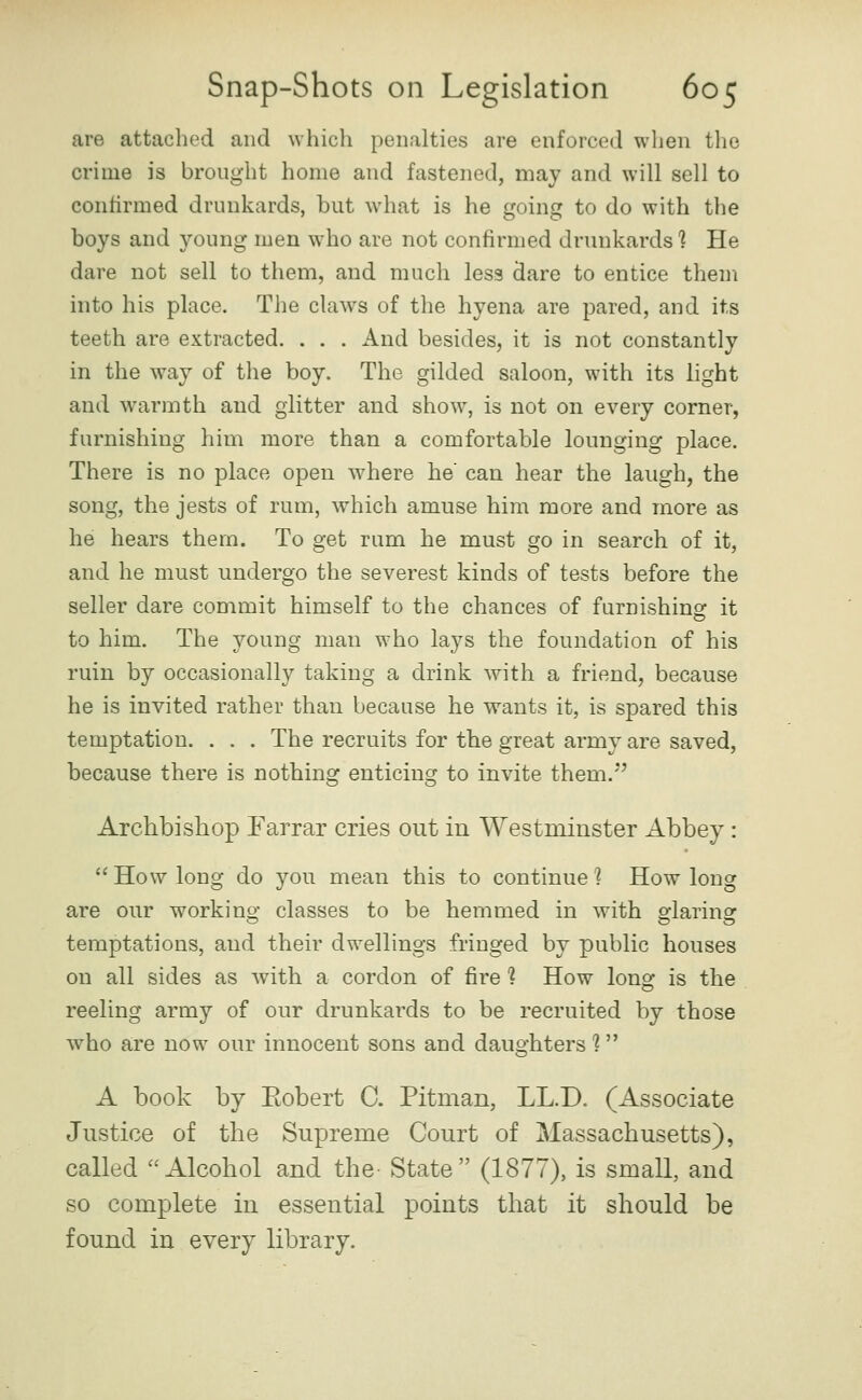 are attached and which penalties are enforced when tlie crime is brought home and fastened, may and will sell to conlirmed drunkards, but what is he going to do with the boys and young men who are not confirmed drunkards 1 He dare not sell to them, and much less dare to entice them into his place. The claws of the hyena are pared, and its teeth are extracted. . . . And besides, it is not constantly in the way of the boy. The gilded saloon, with its light and warmth and glitter and show, is not on every corner, furnishing him more than a comfortable lounging place. There is no place open where he' can hear the laugh, the song, the jests of rum, which amuse him more and more as he hears them. To get rum he must go in search of it, and he must undergo the severest kinds of tests before the seller dare commit himself to the chances of furnishing it to him. The young man who lays the foundation of his ruin by occasionally taking a drink with a friend, because he is invited rather than because he wants it, is spared this temptation. . . . The recruits for the great army are saved, because there is nothing enticing to invite them.^ Archbishop Farrar cries out in Westminster Abbey:  How long do you mean this to continue 1 How long are our workino* classes to be hemmed in with fflarinsr temptations, and their dwellings fringed by public houses on all sides as with a cordon of fire 1 How lono: is the reeling army of our drunkards to be recruited by those who are now our innocent sons and daughters 1 A book by Eobert C. Pitman, LL.D. (Associate Justice of the Supreme Court of Massachusetts), called Alcohol and the- State (1877), is small, and so complete in essential points that it should be found in every library.