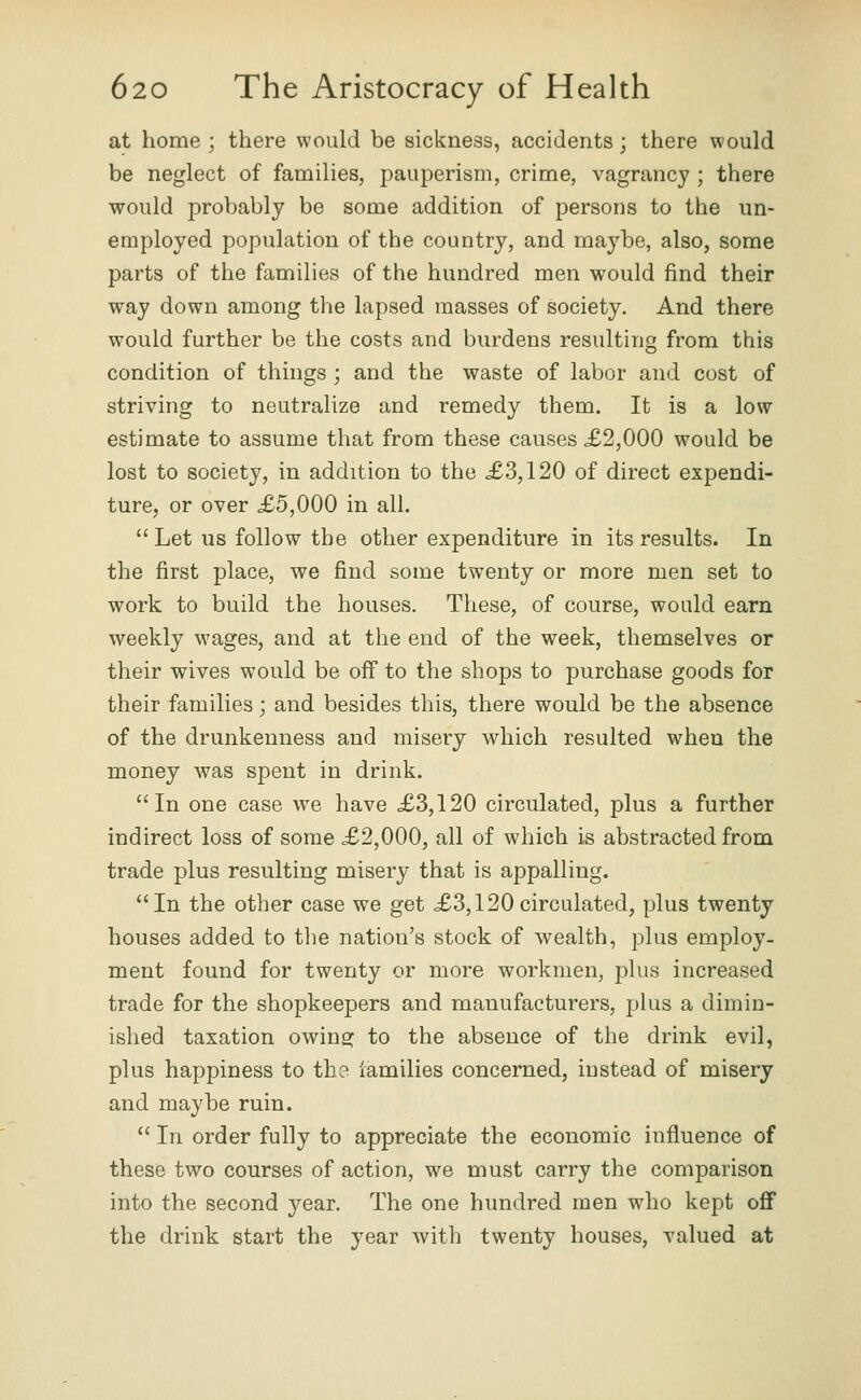 at home ; there would be sickness, accidents; there would be neglect of families, pauperism, crime, vagrancy ; there would probably be some addition of persons to the un- employed population of the country, and maybe, also, some parts of the families of the hundred men would find their way down among the lapsed masses of society. And there would further be the costs and burdens resulting from this condition of things ; and the waste of labor and cost of striving to neutralize and remedy them. It is a low estimate to assume that from these causes £2,000 would be lost to society, in addition to the £3,120 of direct expendi- ture, or over £5,000 in all. Let us follow the other expenditure in its results. In the first place, we find some twenty or more men set to work to build the houses. These, of course, would earn weekly w^ages, and at the end of the week, themselves or their wives would be off to the shops to purchase goods for their families; and besides this, there would be the absence of the drunkenness and misery which resulted when the money was spent in drink. In one case we have £3,120 circulated, plus a further indirect loss of some £2,000, all of which is abstracted from trade plus resulting misery that is appalling. In the other case we get £3,120circulated, plus twenty houses added to the nation's stock of wealth, plus employ- ment found for twenty or more workmen, plus increased trade for the shopkeepers and manufacturers, plus a dimin- ished taxation owing: to the absence of the drink evil, plus happiness to th? iamilies concerned, instead of misery and maybe ruin.  In order fully to appreciate the economic influence of these two courses of action, we must carry the comparison into the second year. The one hundred men who kept off the drink start the year with twenty houses, valued at