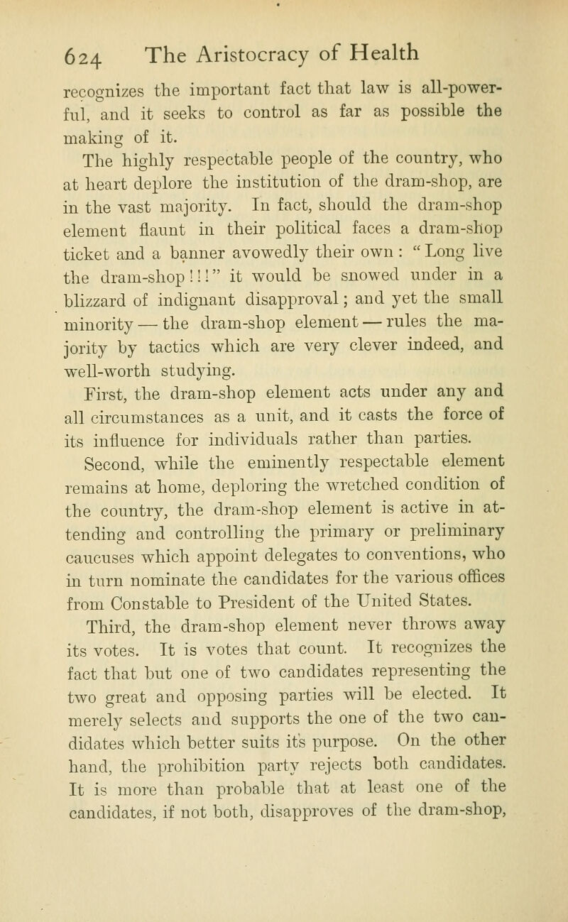 recognizes the important fact that law is all-power- ful, and it seeks to control as far as possible the making of it. The highly respectable people of the country, who at heart deplore the institution of the dram-shop, are in the vast majority. In fact, should the dram-shop element flaunt in their political faces a dram-shop ticket and a banner avowedly their own :  Long live the dram-shop !!! it would be snowed under in a blizzard of indignant disapproval; and yet the small minority — the dram-shop element — rules the ma- jority by tactics which are very clever indeed, and wxU-worth studying. First, the dram-shop element acts under any and all circumstances as a unit, and it casts the force of its influence for individuals rather than parties. Second, while the eminently respectable element remains at home, deploring the wretched condition of the country, the dram-shop element is active in at- tending and controlling the primary or preliminary caucuses which appoint delegates to conventions, who in turn nominate the candidates for the various offices from Constable to President of the United States. Third, the dram-shop element never throws away its votes. It is votes that count. It recognizes the fact that but one of two candidates representing the two great and opposing parties will be elected. It merely selects and supports the one of the two can- didates which better suits its purpose. On the other hand, the prohibition party rejects both candidates. It is more than probable that at least one of the candidates, if not both, disapproves of the dram-shop.
