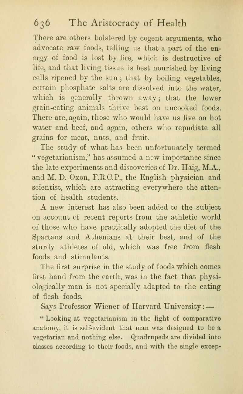 There are others bolstered by cogent arguments, who advocate raw foods, telling us that a part of the en- ergy of food is lost by fire, which is destructive of life, and that living tissue is best nourished by living cells ripened by the sun; that by boiling vegetables, certain phosphate salts are dissolved into the water, which is generally thrown away; that the lower grain-eating animals thrive best on uncooked foods. There are, again, those who would have us live on hot water and beef, and again, others who repudiate all grains for meat, nuts, and fruit. The study of what has been unfortunately termed  vegetarianism, has assumed a new importance since the late experiments and discoveries of Dr. Haig, M.A., and M. D. Oxon, F.E.C.P., the English physician and scientist, which are attracting everywhere the atten- tion of health students. A new interest has also been added to the subject on account of recent reports from the athletic world of those who have practically adopted the diet of the Spartans and Athenians at their best, and of the sturdy athletes of old, which was free from flesh foods and stimulants. The first surprise in the study of foods which comes first hand from the earth, was in the fact that physi- ologically man is not specially adapted to the eating of flesh foods. Says Professor Wiener of Harvard University: —  Looking at vegetarianism in the light of comparative anatomy, it is self-evident that man was designed to be a vegetarian and nothing else. Quadrupeds are divided into classes according to their foods, and with the single excep-