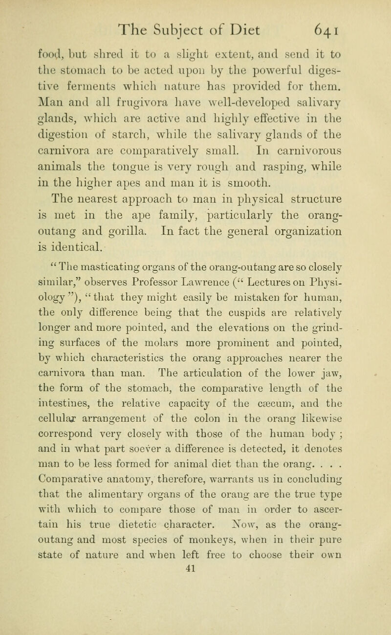 foovl, but shred it to a .slight extent, and send it to the stomach to be acted upon by the powerful diges- tive ferments which nature has provided for them. Man and all frugivora liave well-developed salivary- glands, wliich are active and highly effective in the digestion of starch, while the salivary glands of the carnivora are comparatively small. In carnivorous animals the tongue is very rough and rasping, while in the higher apes and man it is smooth. The nearest approach to man in physical structure is met in the ape family, particularly the orang- outang and gorilla. In fact the general organization is identical.  The masticating organs of the orang-outang are so closely similar, observes Professor Lawrence (• Lectures on Physi- ology ), that they might easily be mistaken for human, the only difference being that the cuspids are relatively longer and more pointed, and the elevations on the grind- ing surfaces of the molars more prominent and pointed, by which characteristics the orang approaches nearer the carnivora than man. The articulation of the lower jaw, the form of the stomach, the comparative length of the intestines, the relative capacity of the caecum, and the cellulaj arrangement of the colon in the orang likewise correspond very closely with those of the human body ; and in what part soever a difference is detected, it denotes man to be less formed for animal diet than the orang. . . . Comparative anatomy, therefore, warrants us in concluding that the alimentary organs of the orang are the true type with which to compare those of man in order to ascer- tain his true dietetic character. Xow, as the orang- outang and most species of monkeys, when in their pure state of nature and when left free to choose their own 41