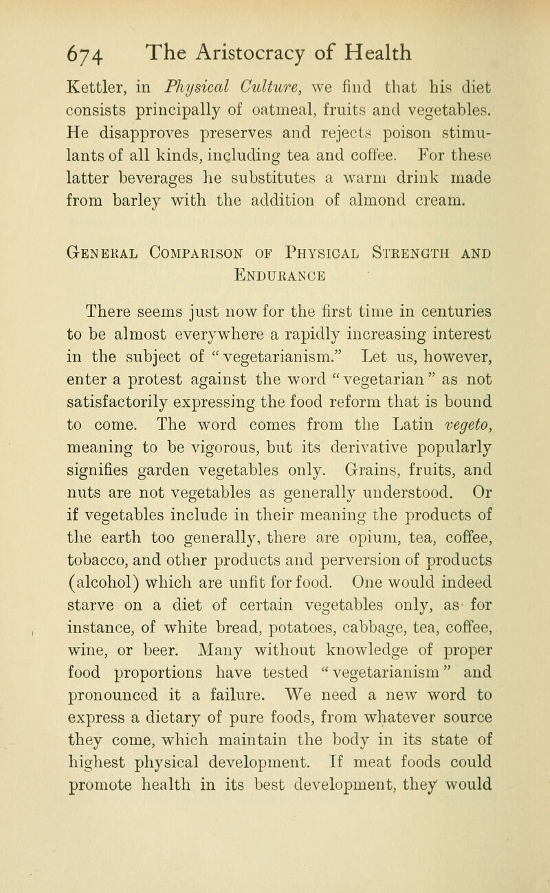 Kettler, in Physical Culture, we find that his diet consists principally of oatmeal, fruits and vegetables. He disapproves preserves and rejects poison stimu- lants of all kinds, including tea and coffee. For these latter beverages he substitutes a warm drink made from barley with the addition of almond cream. General Comparison of Physical Strength and Endurance There seems just now for the first time in centuries to be almost everywhere a rapidly increasing interest in the subject of  vegetarianism. Let us, however, enter a protest against the word  vegetarian  as not satisfactorily expressing the food reform that is bound to come. The word comes from the Latin vegeto, meaning to be vigorous, but its derivative popularly signifies garden vegetables only. Grains, fruits, and nuts are not vegetables as generally understood. Or if vegetables include in their meaning the products of the earth too generally, there are opium, tea, coffee, tobacco, and other products and perversion of products (alcohol) which are unfit for food. One would indeed starve on a diet of certain vegetables only, as for instance, of white bread, potatoes, cabbage, tea, coffee, wine, or beer. Many without knowledge of proper food proportions have tested  vegetarianism and pronounced it a failure. We need a new word to express a dietary of pure foods, from whatever source they come, which maintain the body in its state of highest physical development. If meat foods could promote health in its best development, they would