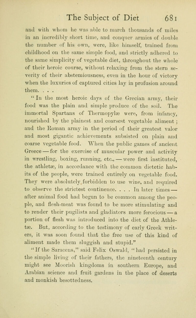 and with whom he was able to march thousands of miles in an incredibly short time, and conquer armies of double the number of his own, were, like himself, trained from childhood on the same simple food, and strictly adhered to the same simplicity of vegetable diet, throughout the whole of their heroic course, without relaxing from the stern se- verity of their abstemiousness, even in the hour of victory when the luxuries of captured cities lay in profusion around them. ...  In the most heroic days of the Grecian army, their food was the plain and simple produce of the soil. The immortal Spartans of Thermopylse were, from infancy, nourished by the plainest and coarsest vegetable aliment ; and the Koman army in the period of their greatest valor and most gigantic achievements subsisted on plain and coarse vegetable food. When the public games of ancient Greece — for the exercise of muscular power and activity in wrestling, boxing, running, etc., — w^ere first instituted, the athletae, in accordance with the common dietetic hab- its of the people, were trained entirely on vegetable food. They were absolutely forbidden to use wine, and required to observe the strictest continence. ... In later times — after animal food had begun to be common among the peo- ple, and flesh-meat was found to be more stimulating and to render their pugilists and gladiators more ferocious — a portion of flesh was introduced into the diet of the Athle- tse. But, according to the testimony of early Greek writ- ers, it \vas soon found that the free use of this kind of aliment made them sluggish and stupid. If the Saracens, said Felix Osw^ald, had persisted in the simple living of their fathers, the nineteenth century might see Moorish kingdoms in southern Europe, and Arabian science and fruit gardens in the place of deserts and monkish besottedness.