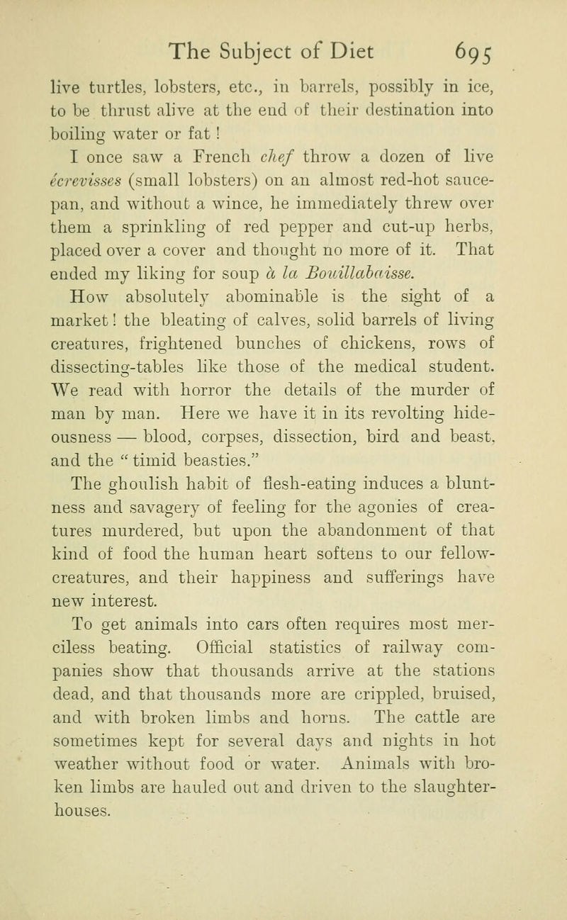 live turtles, lobsters, etc., in barrels, possibly in ice, to be thrust alive at the end of their destination into boilini^ water or fat! I once saw a French chef throw a dozen of live ecrevisses (small lobsters) on an almost red-hot sauce- pan, and without a wince, he immediately threw over them a sprinkling of red pepper and cut-up herbs, placed over a cover and thought no more of it. That ended my liking for soup a la Bouillabaisse. How absolutely abominable is the sight of a market! the bleating of calves, solid barrels of living creatures, frightened bunches of chickens, rows of dissectincf-tables like those of the medical student. We read with horror the details of the murder of man by man. Here we have it in its revolting hide- ousness — blood, corpses, dissection, bird and beast, and the  timid beasties. The ghoulish habit of flesh-eating induces a blunt- ness and savagery of feeling for the agonies of crea- tures murdered, but upon the abandonment of that kind of food the human heart softens to our fellow- creatures, and their happiness and sufferings have new interest. To get animals into cars often requires most mer- ciless beating. Official statistics of railway com- panies show that thousands arrive at the stations dead, and that thousands more are crippled, bruised, and with broken limbs and horns. The cattle are sometimes kept for several days and nights in hot weather without food or water. Animals with bro- ken limbs are hauled out and driven to the slaughter- houses.