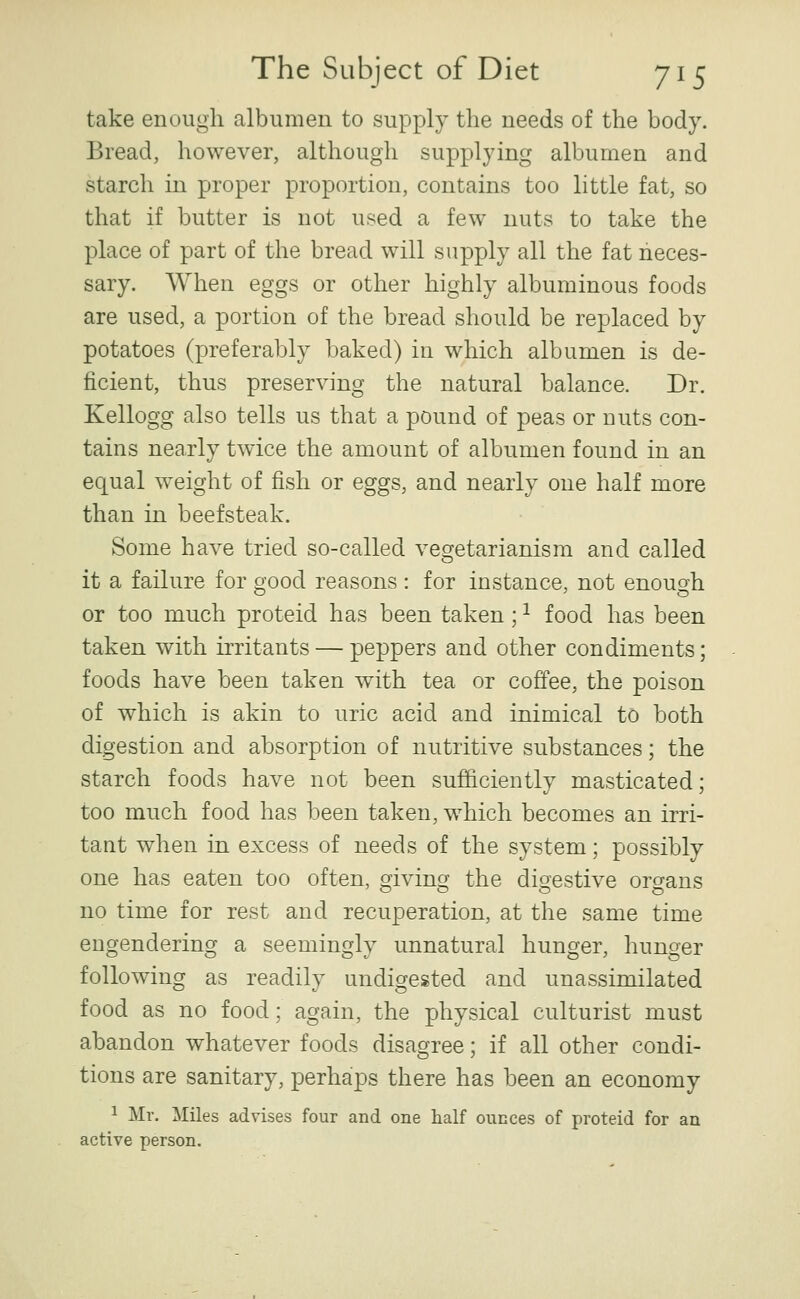 take enough albumen to supply the needs of the body. Bread, however, although supplying albumen and starch in proper proportion, contains too little fat, so that if butter is not used a few nuts to take the place of part of the bread will supply all the fat neces- sary. When eggs or other highly albuminous foods are used, a portion of the bread should be replaced by potatoes (preferably baked) in which albumen is de- ficient, thus preserving the natural balance. Dr. Kellogg also tells us that a pound of peas or nuts con- tains nearly twice the amount of albumen found in an equal weight of fish or eggs, and nearly one half more than in beefsteak. Some have tried so-called vegetarianism and called it a failure for good reasons : for instance, not enouoh or too much proteid has been taken; ^ food has been taken with irritants — peppers and other condiments; foods have been taken w^ith tea or coffee, the poison of which is akin to uric acid and inimical to both digestion and absorption of nutritive substances; the starch foods have not been sufficiently masticated; too much food has been taken, w^hich becomes an irri- tant when in excess of needs of the system; possibly one has eaten too often, giving the digestive organs no time for rest and recuperation, at the same time engendering a seemingly unnatural hunger, hunger following as readily undigested and unassimilated food as no food; again, the physical culturist must abandon whatever foods disagree; if all other condi- tions are sanitary, perhaps there has been an economy 1 Mr. Miles advises four and one half ounces of proteid for an active person.