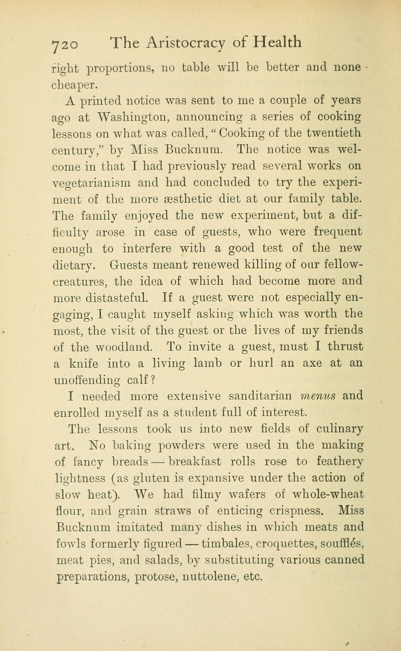 right proportions, no table will be better and none - cheaper. A printed notice was sent to me a couple of years ago at Washington, announcing a series of cooking lessons on what was called,  Cooking of the twentieth century, by Miss Bucknura. The notice was wel- come in that I had previously read several works on vegetarianism and had concluded to try the experi- ment of the more aesthetic diet at our family table. The family enjoyed the new experiment, but a dif- ficulty arose in case of guests, who were frequent enough to interfere with a good test of the new dietary. Guests meant renewed killing of oar fellow- creatures, the idea of which had become more and more distasteful. If a guest were not especially en- gaging, I caught myself asking which was worth the most, the visit of the guest or the lives of my friends of the woodland. To invite a guest, must I thrust a knife into a living lamb or hurl an axe at an unoffending calf? I needed more extensive sanditarian menus and enrolled myself as a student full of interest. The lessons took us into new fields of culinary art. No baking powders were used in the making of fancy breads — breakfast rolls rose to feathery lightness (as gluten is expansive under the action of slow heat). We had filmy wafers of whole-wheat flour, and grain straws of enticing crispness. Miss Bucknum imitated many dishes in which meats and fowls formerly figured — timbales, croquettes, souffles, meat pies, and salads, by substituting various canned preparations, protose, nuttolene, etc.