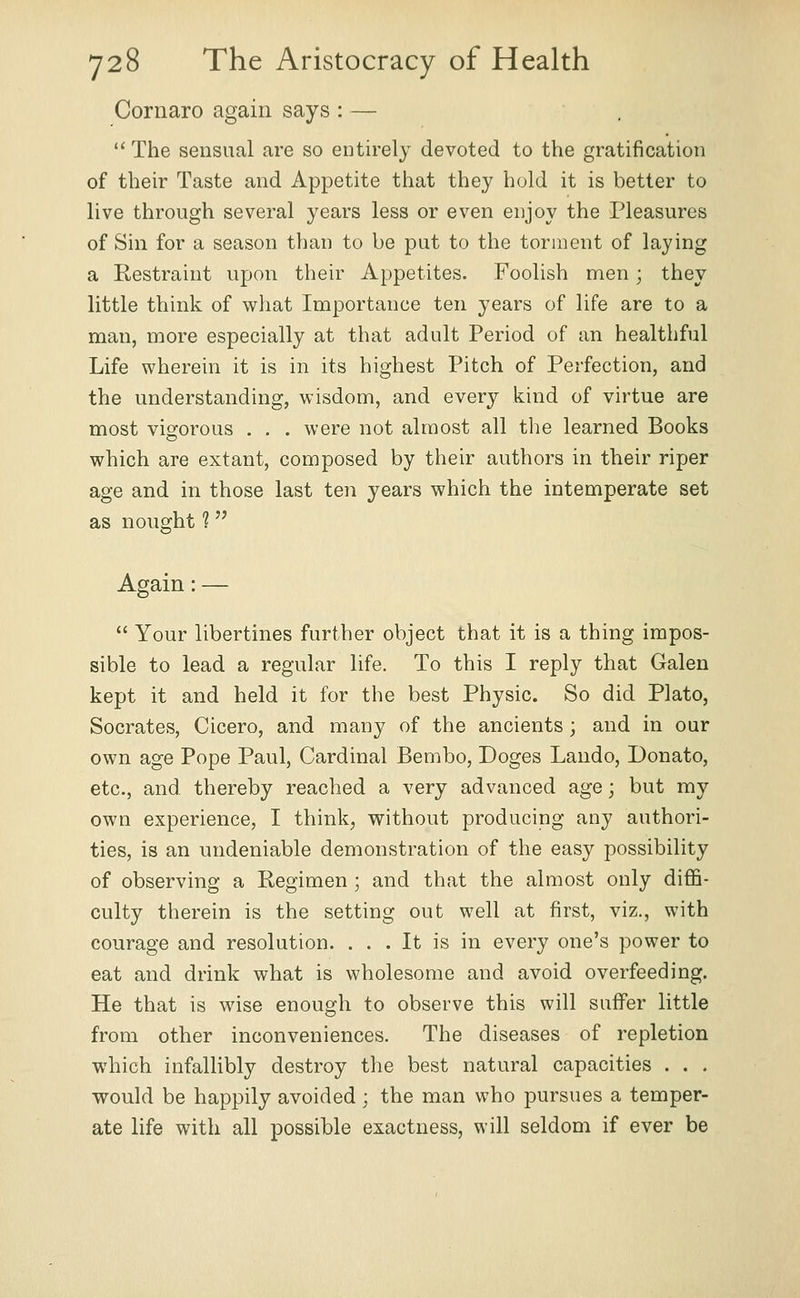 Cornaro again says : —  The sensual are so entirely devoted to the gratification of their Taste and Appetite that they hold it is better to live through several years less or even enjoy the Pleasures of Sin for a season than to be put to the torment of laying a Restraint upon their Appetites. Foolish men; they little think of wliat Importance ten years of life are to a man, more especially at that adult Period of an healthful Life wherein it is in its highest Pitch of Perfection, and the understanding, wisdom, and every kind of virtue are most vigorous . . . were not almost all the learned Books which are extant, composed by their authors in their riper age and in those last ten years which the intemperate set as nought 1 Again: —  Your libertines further object that it is a thing impos- sible to lead a regular life. To this I reply that Galen kept it and held it for the best Physic. So did Plato, Socrates, Cicero, and many of the ancients; and in our own age Pope Paul, Cardinal Bembo, Doges Lando, Donate, etc., and thereby reached a very advanced age; but my own experience, I think, without producing any authori- ties, is an undeniable demonstration of the easy possibility of observing a Regimen; and that the almost only diffi- culty therein is the setting out well at first, viz., with courage and resolution. ... It is in every one's power to eat and drink what is wholesome and avoid overfeeding. He that is wdse enough to observe this will suffer little from other inconveniences. The diseases of repletion which infallibly destroy the best natural capacities . . . would be happily avoided ; the man who pursues a temper- ate life with all possible exactness, will seldom if ever be