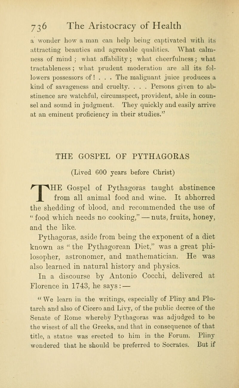 a wonder how a man can help being captivated with its attracting beauties and agreeable qualities. What calm- ness of mind ; what affability ; what cheerfulness; what tractableness ; what prudent moderation are all its fol- lowers possessors of! . . . The malignant juice produces a kind of savageness and cruelty. . . . Persons given to ab- stinence are watchful, circumspect, provident, able in coun- sel and sound in judgment. They quickly and easily arrive at an eminent proficiency in their studies. THE GOSPEL OF PYTHAGORAS (Lived 600 years before Christ) THE Gospel of Pythagoras taught abstinence from all animal food and wine. It abhorred the shedding of blood, and recommended the use of  food which needs no cooking, — nuts, fruits, honey, and the like. Pythagoras, aside from being the exponent of a diet known as  the Pythagorean Diet, was a great phi- losopher, astronomer, and mathematician. He was also learned in natural history and physics. In a discourse by Antonio Cocchi, delivered at Florence in 1743, he says: —  We learn in the writings, especially of Pliny and Plu- tarch and also of Cicero and Livy, of the pubhc decree of the Senate of Rome whereby Pythagoras was adjudged to be the wisest of all the Greeks, and that in consequence of that title, a statue was erected to him in the Forum. Pliny wondered that he should be preferred to Socrates. But if