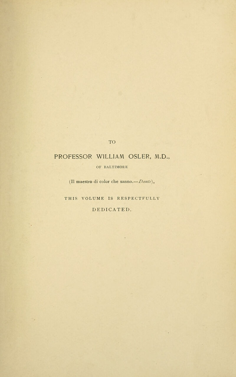 TO PROFESSOR WILLIAM OSLER, M.D., OF BALTIMORE (II maestro di color che sanno.—Daiite), THIS VOLUME IS RESPECTFULLY DEDICATED.