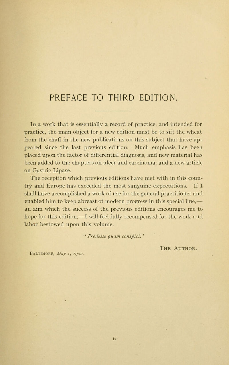 In a work that is essentially a record of practice, and intended for practice, the main object for a new edition must be to sift the wheat from the chaff in the new publications on this subject that have ap- peared since the last previous edition. Much emphasis has been placed upon the factor of differential diagnosis, and new material has been added to the chapters on ulcer and carcinoma, and a new article on Gastric Lipase. The reception which previous editions have met with in this coun- try and Europe has exceeded the most sanguine expectations. If I shall have accomplished a work of use for the general practitioner and enabled him to keep abreast of modern progress in this special line,— an aim which the success of the previous editions encourages me to hope for this edition,—I will feel fully recompensed for the work and labor bestowed upon this volume. Baltimore, May i, jgo2.  Prodesse quam conspiciy The Author.