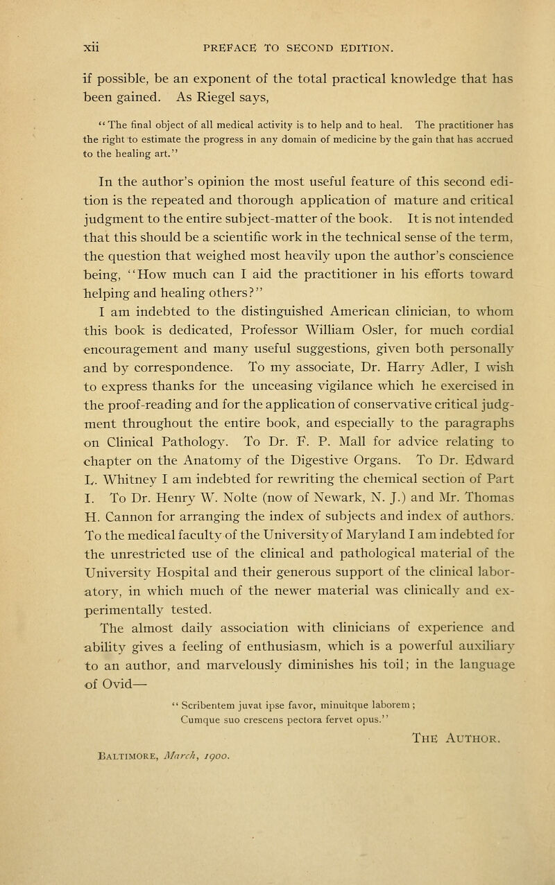 if possible, be an exponent of the total practical knowledge that has been gained. As Riegel says,  The final object of all medical activity is to help and to heal. The practitioner has the right to estimate the progress in any domain of medicine by the gain that has accrued to the healing art. In the author's opinion the most useful feature of this second edi- tion is the repeated and thorough application of mature and critical judgment to the entire subject-matter of the book. It is not intended that this should be a scientific work in the technical sense of the term, the question that weighed most heavily upon the author's conscience being, How much can I aid the practitioner in his efforts toward belping and healing others? I am indebted to the distinguished American clinician, to whom this book is dedicated, Professor William Osier, for much cordial encouragement and many useful suggestions, given both personally and by correspondence. To my associate, Dr. Harry Adler, I wish to express thanks for the unceasing vigilance which he exercised in the proof-reading and for the application of conservative critical judg- ment throughout the entire book, and especially to the paragraphs on Clinical Pathology. To Dr. F. P. Mall for advice relating to chapter on the Anatomy of the Digestive Organs. To Dr. Edward L. Whitney I am indebted for rewriting the chemical section of Part I. To Dr. Henry W. Nolte (now of Newark, N. J.) and Mr. Thomas H. Cannon for arranging the index of subjects and index of authors. To the medical faculty of the University of Maryland I am indebted for the unrestricted use of the clinical and pathological material of the University Hospital and their generous support of the clinical labor- atory, in which much of the newer material was clinically and ex- perimentally tested. The almost daily association with clinicians of experience and ability gives a feeling of enthusiasm, which is a powerful auxiliary to an author, and marvelously diminishes his toil; in the language of Ovid—  Scribentem juvat ipse favor, minuitque laborem ; Cumque suo crescens peclora fervet opus. The Author. Baltimore, March, jgoo.