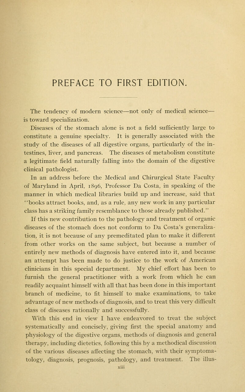 The tendency of modern science—not only of medica;! science— is toward specialization. Diseases of the stomach alone is not a field sufficiently large tO' constitute a genuine specialty. It is generally associated with the study of the diseases of all digestive organs, particularly of the in- testines, liver, and pancreas. The diseases of metabolism constitute a legitimate field naturally falling into the domain of the digestive clinical pathologist. In an address before the Medical and Chirurgical State Faculty of Maryland in April, 1896, Professor Da Costa, in speaking of the manner in which medical libraries build up and increase, said that books attract books, and, as a rule, any new work in any particular class has a striking family resemblance to those already published. If this new contribution to the pathology and treatment of organic diseases of the stomach does not conform to Da Costa's generaliza- tion, it is not because of any premeditated plan to make it different from other works on the same subject, but because a number of entirely new methods of diagnosis have entered into it, and because an attempt has been made to do justice to the work of American clinicians in this special department. My chief effort has been to furnish the general practitioner with a work from which he can readily acquaint himself with all that has been done in this important branch of medicine, to fit himself to make examinations, to take advantage of new methods of diagnosis, and to treat this very difficult class of diseases rationally and successfully. With this end in view I have endeavored to treat the subject systematically and concisely, giving first the special anatomy and physiology of the digestive organs, methods of diagnosis and general therapy, including dietetics, following this by a methodical discussion of the various diseases affecting the stomach, with their symptoma- tolog}^, diagnosis, prognosis, pathology, and treatment. The illus-