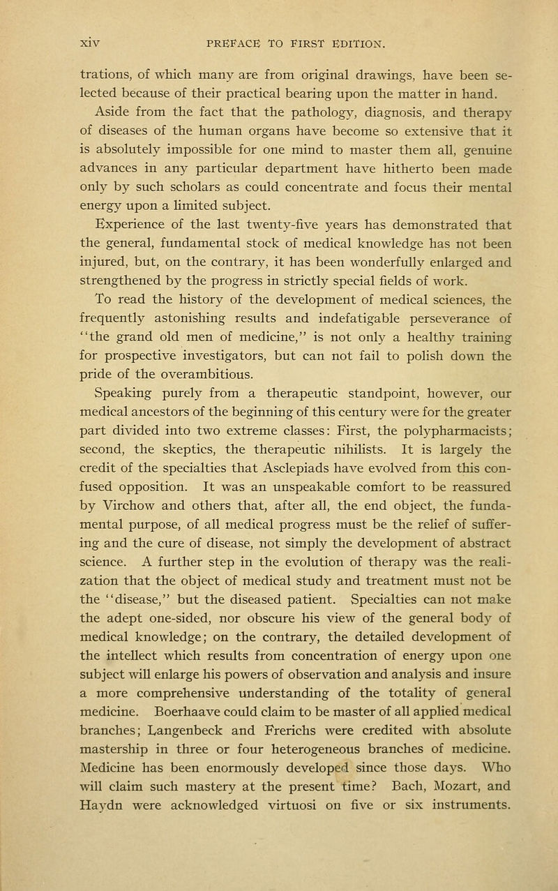 trations, of wliich many are from original drawings, have been se- lected because of their practical bearing upon the matter in hand. Aside from the fact that the pathology, diagnosis, and therapy of diseases of the human organs have become so extensive that it is absolutely impossible for one mind to master them all, genuine advances in any particular department have hitherto been made only by such scholars as could concentrate and focus their mental energy upon a limited subject. Experience of the last twenty-five years has demonstrated that the general, fundamental stock of medical knowledge has not been injured, but, on the contrary, it has been wonderfully enlarged and strengthened by the progress in strictly special fields of work. To read the history of the development of medical sciences, the frequently astonishing results and indefatigable perseverance of the grand old men of medicine, is not only a healthy training for prospective investigators, but can not fail to polish down the pride of the overambitious. Speaking purely from a therapeutic standpoint, however, our medical ancestors of the beginning of this century were for the greater part divided into two extreme classes: First, the polypharmacists; second, the skeptics, the therapeutic nihilists. It is largely the credit of the specialties that Asclepiads have evolved from this con- fused opposition. It was an unspeakable comfort to be reassured by Virchow and others that, after all, the end object, the funda- mental purpose, of all medical progress must be the rehef of suffer- ing and the cure of disease, not simply the development of abstract science. A further step in the evolution of therapy was the reali- zation that the object of medical study and treatment must not be the disease, but the diseased patient. Specialties can not make the adept one-sided, nor obscure his view of the general body of medical knowledge; on the contrary, the detailed development of the intellect which results from concentration of energy upon one subject will enlarge his powers of observation and analysis and insure a more comprehensive understanding of the totality of general medicine. Boerhaave could claim to be master of all applied medical branches; lyangenbeck and Frerichs were credited with absolute mastership in three or four heterogeneous branches of medicine. Medicine has been enormously developed since those days. Who will claim such mastery at the present time? Bach, Mozart, and Haydn were acknowledged virtuosi on five or six instruments.