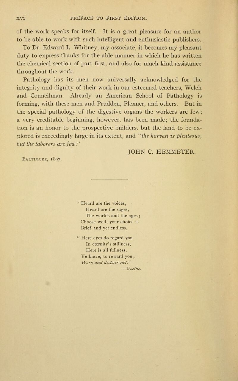 of the work speaks for itself. It is a great pleasure for an author to be able to work with such intelligent and enthusiastic publishers. To Dr. Edward L. Whitney, my associate, it becomes my pleasant duty to express thanks for the able manner in which he has written the chemical section of part first, and also for much kind assistance throughout the work. Pathology has its men now universally acknowledged for the integrity and dignity of their work in our esteemed teachers, Welch and Councilman. Already an American School of Pathology is forming, with these men and Prudden, Flexner, and others. But in the special pathology of the digestive organs the workers are few; a very creditable beginning, however, has been made; the founda- tion is an honor to the prospective builders, but the land to be ex- plored is exceedingly large in its extent, and the harvest is plenteous, but the laborers are few. JOHN C. HBMMETER. Baltimore, 1897.  Heard are the voices, Heard are the sages. The worlds and the ages ; Choose well, your choice is Brief and yet endless.  Here eyes do regard you In eternity's stillness. Here is all fullness, Ye brave, to reward you ; Work and despair not.'' — Goethe