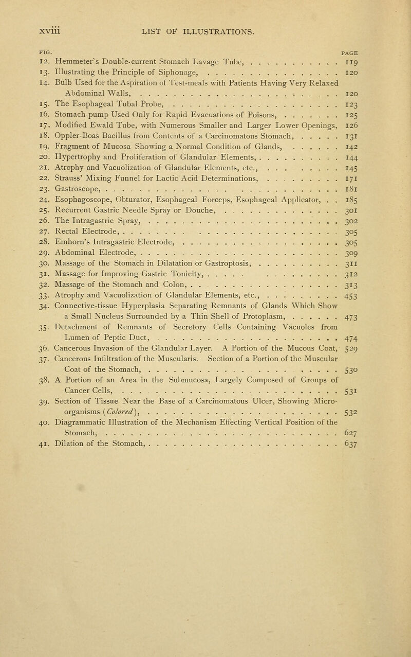 FIG. PAGE 12. Hemmeter's Double-current Stomach Lavage Tube, 119 13. Illustrating the Principle of Siphonage, I20 14. Bulb Used for the Aspiration of Test-meals with Patients Having Very Relaxed Abdominal Walls, 120 15. The Esophageal Tubal Probe, 123 16. Stomach-pump Used Only for Rapid Evacuations of Poisons, 125 17. Modified Ewald Tube, with Numerous Smaller and Larger Lower Openings, 126 18. Oppler-Boas Bacillus from Contents of a Carcinomatous Stomach, 131 19. Fragment of Mucosa Showing a Normal Condition of Glands, 142 20. Hypertrophy and Proliferation of Glandular Elements, 144 21. Atrophy and Vacuolization of Glandular Elements, etc., 145 22. Strauss' Mixing Funnel for Lactic Acid Determinations, 171 23. Gastroscope, 181 24. Esophagoscope, Obturator, Esophageal Forceps, Esophageal Applicator, . . 185 25. Recurrent Gastric Needle Spray or Douche, 301 26. The Intragastric Spray, 302 27. Rectal Electrode, 305 28. Einhorn's Intragastric Electrode, 305 29. Abdominal Electrode, 309 30. Massage of the Stomach in Dilatation or Gastroptosis, 311 31. Massage for Improving Gastric Tonicity, , 312 32. Massage of the Stomach and Colon, . . 313 33. Atrophy and Vacuolization of Glandular Elements, etc., 453 34. Connective-tissue Hyperplasia Separating Remnants of Glands Which Show a Small Nucleus Surrounded by a Thin Shell of Protoplasm, 473 35. Detachment of Remnants of Secretory Cells Containing Vacuoles from Lumen of Peptic Duct, 474 36. Cancerous Invasion of the Glandular Layer. A Portion of the Mucous Coat, 5^9 37. Cancerous Infiltration of the Muscularis. Section of a Portion of the Muscular Coat of the Stomach, 530 38. A Portion of an Area in the Submucosa, Largely Composed of Groups of Cancer Cells, 531 39. Section of Tissue Near the Base of a Carcinomatous Ulcer, Showing Micro- organisms (^Colored), 532 40. Diagrammatic Illustration of the Mechanism Effecting Vertical Position of the Stomach, 627 41. Dilation of the Stomach, 637