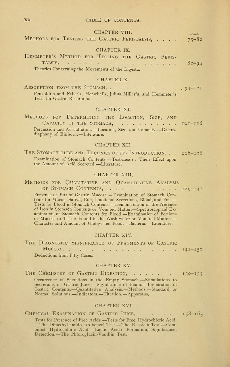 CHAPTER VIII. PAGK Methods for Testing the Gastric Peristalsis, .... 75-82 CHAPTER IX. Hemmeter's Method for Testing the Gastric Peris- talsis, 82-94 Theories Concerning the Movements of the Ingesta. CHAPTER X. Absorption from the Stomach, 94-101 Penzoldt's and Faber's, Herschel's, Julius Miller's, and Hemmeter's Tests for Gastric Resorption. CHAPTER XL Methods for Determining the Location, Size, and Capacity of the Stomach, 101-116 Percussion and Auscultation.—Location, Size, and Capacity.—Gastro- diaphany of Einhorn.—Literature. CHAPTER XII. The Stomach-tube and Technics of its Introduction, . . 116-128 Examination of Stomach Contents.—Test-meals : Their Effect upon the Amount of Acid Secreted.—Literature. CHAPTER XIII. Methods for Qualitative and Quantitative Analysis of Stomach Contents, 12 9-141 Presence of Bits of Gastric ^lucosa. — Examination of Stomach Con- tents for Mucus, Saliva, Bile, Duodenal Secretions, Blood, and Pus.— Tests for Blood in Stomach Contents.—Demonstration of the Presence of Iron in Stomach Contents or Vomited Matter.—Spectroscopical Ex- amination of Stomach Contents for Blood.—Examination of Portions of Mucosa or Tissue Found in the Wash-water or Vomited Matter.— Character and Amount of Undigested Food.—Bacteria. — Literature. CHAPTER XIV. The Diagnostic Significance of Fragments of Gastric Mucosa, 141-150 Deductions from Fifty Cases. CHAPTER XV. The Chemistry of Gastric Digestion, 150-157 Occurrence of Secretions in the Empty Stomach.—Stimulations to Secretions of Gastric Juice.—.Significance of Foam.—Preparation of Gastric Contents.—Quantitative Analysis.—Methods.—Standard or Normal Solutions.—Indicators.—Titration.—Apparatus. CHAPTER XVI. Chemical Examination of Gastric Juice, 15S-165 Tests for Presence of Free Acids.—Tests for Free Hydrochloric Acid. —The Dimethyl-amido-azobenzol Test.—The Resorcin Test.—Com- bined Hydrochloric Acid.—Lactic Acid : Formation, Significance, Detection.—The Phlorocrlucin-Vanillin Test.