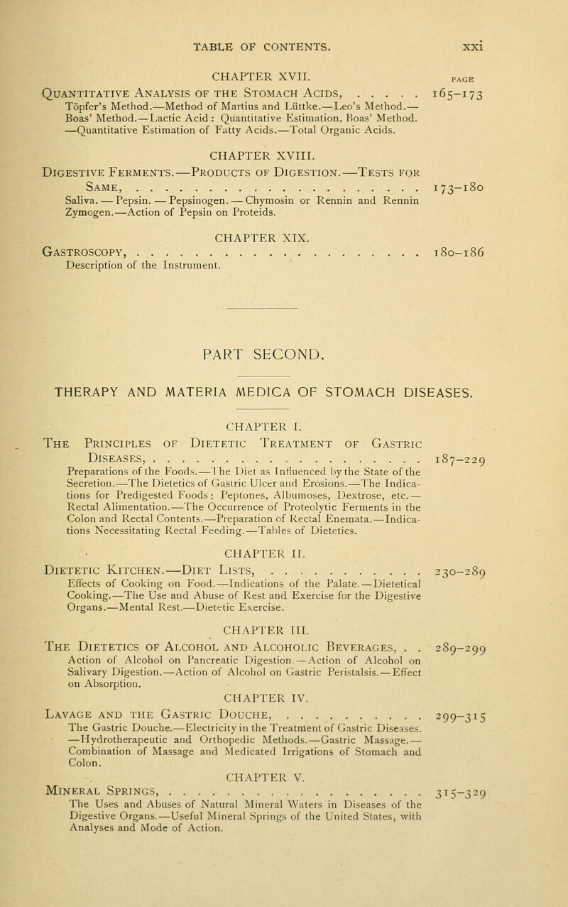 CHAPTER XVII. PAGE Quantitative Analysis OF THE Stomach Acids, 165-173 Topfer's Method.—Method of Martius and Liittke.—Leo's Method.— Boas' Method. — Lactic Acid : Quantitative Estimation, Boas' Method. —Quantitative Estimation of Fatty Acids.—Total Organic Acids. CHAPTER XVIII. Digestive Ferments.—Products of Digestion.—Tests for Same, 173-180 Saliva. — Pepsin.—Pepsinogen. — Chymosin or Rennin and Rennin Zymogen.—Action of Pepsin on Proteids. CHAPTER XIX. Gastroscopy, 180-186 Description of the Instrument. PART SECOND. THERAPY AND MATERIA MEDICA OF STOMACH DISEASES. CHAPTER I. The Principles of Dietetic Treatment of Gastric Diseases, 187-229 Preparations of the Foods.— 1 he iJiet as Intluenced by the State of the Secretion.—The Dietetics of Gastric Ulcer and Erosions.—The Indica- tions for Predigested Foods: Peptones, Albumoses, Dextrose, etc.— Rectal Alimentation.—The Occurrence of Proteolytic Ferments in the Colon and Rectal Contents.—Preparation of Rectal Enemata.—Indica- tions Necessitating Rectal Feeding.—Tables of Dietetics. CHAPTER II. Dietetic Kitchen.—Diet Lists, 230-289 Effects of Cooking on Food.—Indications of the Palate.—Dietetical Cooking.—The Use and Abuse of Rest and Exercise for the Digestive Organs.—Mental Rest.—Dietetic Exercise. CHAPTER III. The Dietetics of Alcohol and Alcoholic Beverages, . . 289-299 Action of Alcohol on Pancreatic Digestion.—Action of Alcohol on Salivary Digestion.—Action of Alcohol on Gastric Peristalsis.—Effect on Absorption. CHAPTER IV. Lavage and the Gastric Douche, 299-315 The Gastric Douche.—Electricity in the Treatment of Gastric Diseases. — Hydrotherapeutic and Orthopedic Methods.—Gastric Massage.—- Combination of Massage and Medicated Irrigations of Stomach and Colon. CHAPTER V. Mineral Springs, 315-329 The Uses and Abuses of Natural Mineral Waters in Diseases of the Digestive Organs.—Useful Mineral Springs of the United States, with Analyses and Mode of Action.