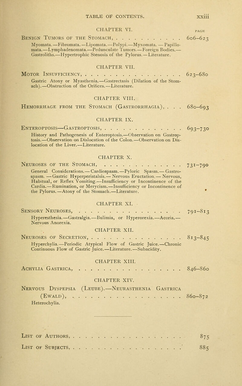 CHAPTER VI. PAGH Benign Tumors of the Stomach, 606-623 Myomata.—Fibromata. —Lipomata.—Polypi.—Myxomata. —Papillo- mata.—Lj'mphadenomata.—Pedunculate Tumors.—Foreijjn Bodies.— Gastroliths.—Hypertrophic Stenosis of the Pylorus. — Literature. CHAPTER VH. Motor Insufficiency, 623-680 Gastric Atony or Myasthenia.—Gastrectasis (Dilation of the Stom- ach).—Obstruction of the Orifices.—Literature. CHAPTER VHL Hemorrhage from the Stomach (Gastrorrhagia), . . . 680-693 CHAPTER IX. Enteroptosis—Gastroptosis, 693-730 History and Pathogenesis of Enteroptosis.—Observation on Gastrop- tosis.—Observation on Dislocation of the Colon.—Observation on Dis- location of the Liver.—Literature. CHAPTER X. Neuroses of the Stomach, . 731-790 General Considerations.— Cardiospasm.—Pyloric Spasm.— Gastro- spasra. —Gastric Hyperperistalsis.— Nervous Eructation.— Nervous, Habitual, or Reflex Vomiting.—Insufficiency or Incontinence of the Cardia. — Rumination, or Merycism.—Insufficiency or Incontinence of the Pylorus.—Atony of the Stomach.—Literature. * chapter XI. Sensory Neuroses, 791-813 Hyperesthesia.—Gastralgia.—Bulimia, or Hyperorexia.—Acoria.— Nervous Anorexia. chapter XII. Neuroses of Secretion, 813-845 Hyperchylia.—Periodic Atypical Flow of Gastric Juice.—Chronic Continuous Flow of Gastric Juice.—Literature.—Subacidity. CHAPTER XIII. Achylia Gastrica, 846-860 CHAPTER XIV. Nervous Dyspepsia (Leube).—Neurasthenia Gastrica (Ewald), 860-872 Heterochylia. List of Authors, 875 List of Subjects, ' 885