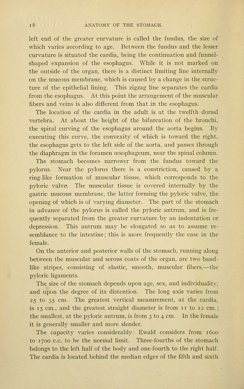 left end of the greater cun,'ature is called the fundus, the size of which varies according to age. Between the fundus and the lesser curvature is situated the cardia, being the continuation and funnel- shaped expansion of the esophagus. While it is not marked on the outside of the organ, there is a distinct limiting line internally on the mucous membrane, which is caused by a change in the struc- ture of the epithelial lining. This zigzag line separates the cardia from the esophagus. At this point the arrangement of the muscular fibers and veins is also different from that in the esophagus. The location of the cardia in the adult is at the twelfth dorsal vertebra. At about the height of the bifurcation of the bronchi, the spiral cur\dng of the esophagus around the aorta begins. By executing this curve, the convexity of which is toward the right, the esophagus gets to the left side of the aorta, and passes through the diaphragm in the foramen oesophageum, near the spinal column. The stomach becomes narrower from the fundus toward the pylorus. Near the pylorus there is a constriction, caused by a ring-like formation of muscular tissue, which corresponds to the pyloric valve. The muscular tissue is covered internally by the gastric mucous membrane, the latter forming the pyloric valve, the opening of which is of var\4ng diameter. The part of the stomach in advance of the pylorus is called the pyloric antrum, and is fre- quently separated from the greater curvatm-e by an indentation or depression. This antrum may be elongated so as to assume re- semblance to the intestine; this is more frequently the case in the female. On the anterior and posterior walls of the stomach, running along between the muscular and serous coats of the organ, are two band- like stripes, consisting of elastic, smooth, muscular fibers,—the p3doric ligaments. The size of the stomach depends upon age, sex, and individuality, and upon the degree of its distention. The long axis varies from 25 to 35 cm. The greatest vertical measurement, at the cardia, is 15 cm., and the greatest straight diameter is from 11 to 12 cm.; the smallest, at the pyloric antrum, is from 3 to 4 cm. In the female it is generally smaller and more slender. The capacity varies considerably: Ewald considers from 1600 to 1700 c.c. to be the normal limit. Three-fourths of the stomach belongs to the left half of the body and one-fourth to the right half. The cardia is located behind the median edges of the fifth and sixth