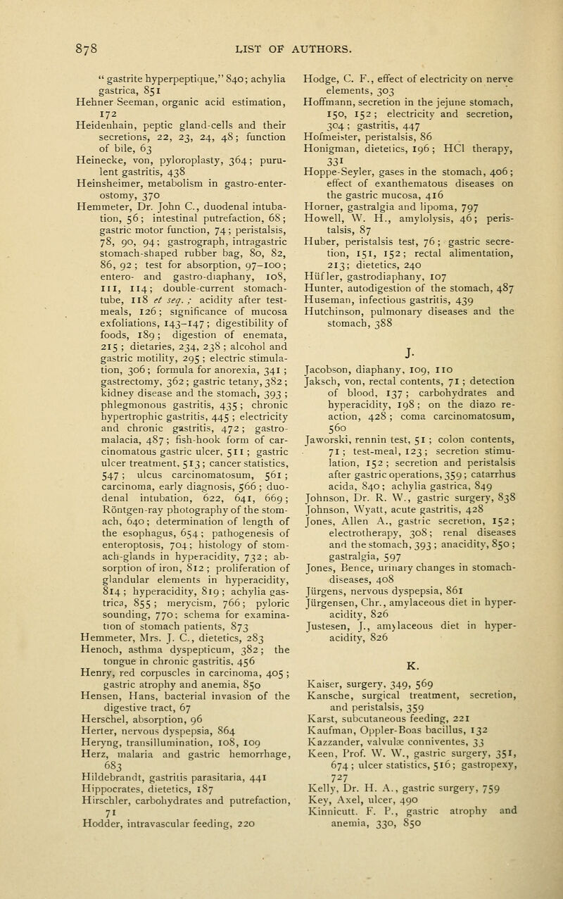  gastrite hyperpeptique, 840; achylia gastrica, 851 Hehner Seeman, organic acid estimation, 172 Heidenhain, peptic gland-cells and their secretions, 22, 23, 24, 48; function of bile, 63 Heinecke, von, pyloroplasty, 364; puru- lent gastritis, 438 Heinsheimer, metabolism in gastro-enter- ostomy, 370 Hemmeter, Dr. John C., duodenal intuba- tion, 56; intestinal putrefaction, 68; gastric motor function, 74 ; peristalsis, 78, 90, 94; gastrograph, intragastric stomach-shaped rubber bag, 80, 82, 86, 92; test for absorption, 97-100; entero- and gastro-diaphany, 108, III, 114; double-current stomach- tube, 118 ^/' seq. ; acidity after test- meals, 126; significance of mucosa exfoliations, 143-147 ; digestibility of foods, 189 ; digestion of enemata, 215 ; dietaries, 234, 238 ; alcohol and gastric motility, 295 ; electric stimula- tion, 306 ; formula for anorexia, 341 ; gastrectomy, 362 ; gastric tetany, 382 ; kidney disease and the stomach, 393 ; phlegmonous gastritis, 435; chronic hypertrophic gastritis, 445 ; electricity and chronic gastritis, 472; gastro- malacia, 487; fish-hook f'orm of car- cinomatous gastric ulcer, 511 ; gastric ulcer treatment, 513 ; cancer statistics, 547; ulcus carcinomatosum, 561 ; carcinoma, early diagnosis, 566 ; duo- denal intubation, 622, 641, 669; Rontgen-ray photography of the stom- ach, 640; determination of length of the esophagus, 654; pathogenesis of enteroptosis, 704; histology of stom- ach-glands in hyperacidity, 732 ; ab- sorption of iron, 812; proliferation of glandular elements in hyperacidity, 814; hyperacidity, 819; achylia gas- trica, 855; merycism, 766; pyloric sounding, 770; schema for examina- tion of stomach patients, 873 Hemmeter, Mrs. J. C, dietetics, 283 Henoch, asthma dyspepticum, 382; the tongue in chronic gastritis. 456 Henry, red corpuscles in carcinoma, 405 ; gastric atrophy and anemia, 850 Hensen, Hans, bacterial invasion of the digestive tract, 67 Herschel, absorption, 96 Herter, nervous dyspepsia, 864 Heryng, transillumination, 108, 109 Herz, malaria and gastric hemorrhage, .683 Hildebrandt, gastritis parasitaria, 441 Hippocrates, dietetics, 187 Hirschler, carbohydrates and putrefaction, Hodder, intravascular feeding, 220 Hodge, C. F., effect of electricity on nerve elements, 303 Hoffmann, secretion in the jejune stomach, 150, 152; electricity and secretion, 304 ; gastritis, 447 Hofmeister, peristalsis, 86 Honigman, dietetics, 196 ; HCl therapy, 331 Hoppe-Seyler, gases in the stomach, 406; effect of exanthematous diseases on the gastric mucosa, 416 Horaer, gastralgia and lipoma, 797 Howell, W. H., amylolysis, 46; peris- talsis, 87 Huber, peristalsis test, 76; gastric secre- tion, 151, 152; rectal alimentation, 213; dietetics, 240 Hiifler, gastrodiaphany, 107 Hunter, autodigestion of the stomach, 487 Huseman, infectious gastritis, 439 Hutchinson, pulmonary diseases and the stomach, 388 J- Jacobson, diaphany, 109, no Jaksch, von, rectal contents, 71 ; detection of blood, 137 ; carbohydrates and hyperacidity, 198; on the diazo re- action, 428 ; coma carcinomatosum, 560 Jaworski, rennin test, 51 ; colon contents, 71 ; test-meal, 123 ; secretion stimu- lation, 152 ; secretion and peristalsis after gastric operations, 359 ; catarrhus acida, 840 ; achylia gastrica, 849 Johnson, Dr. R. W., gastric surgery, 838 Johnson, Wyatt, acute gastritis, 428 Jones, Allen A., gastric secretion, 152; electrotherapy, 308; renal diseases and the stomach, 393 ; anacidity, 850 ; gastralgia, 597 Jones, Bence, urinary changes in stomach- diseases, 408 Jiirgens, nervous dyspepsia, 861 Jiirgensen, Chr., amylaceous diet in hyper- acidity, 826 Justesen, J., am)laceous diet in hyper- acidity, 826 K. Kaiser, surgery, 349, 569 Kansche, surgical treatment, secretion, and peristalsis, 359 Karst, subcutaneous feeding, 221 Kaufman, Oppler-Boas bacillus, 132 Kazzander, valvulae conniventes, 33 Keen, Prof. W. W., gastric surgery, 351, 674 ; ulcer statistics, 516; gastropexy, 727 Kelly, Dr. H. A., gastric surgery, 759 Key, Axel, ulcer, 490 Kinnicutt. F. P., gastric atrophy and anemia, 330, 850