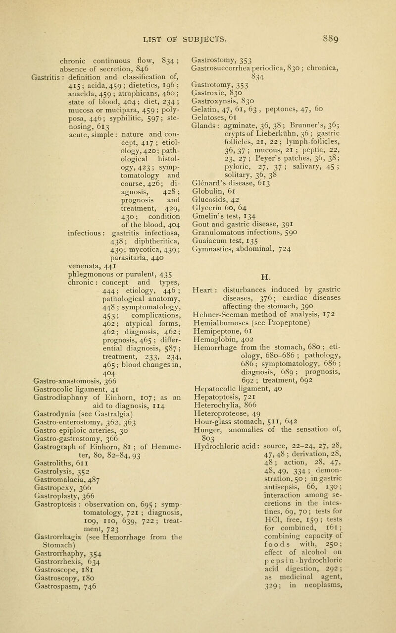 chronic continuous flow, 834 ; absence of secretion, 846 Gastritis : definition and classification of, 415; acida, 459; dietetics, 196; anacida, 459 ; atropliicans, 460 ; state of blood, 404; diet, 234; mucosa or mucipara, 459 ; poly- posa, 446; syphilitic, 597; ste- nosing, 613 acute, simple : nature and con- cept, 417 ; etiol- ology,420; path- ological histol- ogy, 423; symp- tomatology and course, 426; di- agnosis, 428 ; prognosis and treatment, 429, 430; condition of the blood, 404 infectious: gastritis infectiosa, 438; diphtheritica, 439; mycotica, 439 ; parasitaria, 440 venenata, 44I phlegmonous or purulent, 435 chronic: concept and types, 444; etiology, 446 ; pathological anatomy, 448 ; symptomatology, 453; complications, 462; atypical forms, 462; diagnosis, 462; prognosis, 465 ; differ- ential diagnosis, 587 ; treatment, 233, 234, 465; blood changes in, 404 Gastro-anastomosis, 366 Gastrocolic ligament, 41 Gastrodiaphany of Einhorn, 107; as an aid to diagnosis, 114 Gastrodynia (see Gastralgia) Gastro-enterostomy, 362, 363 Gastro-epiploic arteries, 30 Gastro-gastrostomy, 366 Gastrograph of Einhorn, 81 ; of Hemme- ter, 80, 82-84, 93 Gastroliths, 611 Gastrolysis, 352 Gastromalacia, 487 Gastropexy, 366 Gastroplasty, 366 Gastroptosis : observation on, 695 ; symp- tomatology, 721 ; diagnosis, 109, no, 639, 722; treat- ment, 723 Gastrorrhagia (see Hemorrhage from the Stomach) Gastrorrhaphy, 354 Gastrorrhexis, 634 Gastroscope, 181 Gastroscopy, 180 Gastrospasm, 746 Gastrostomy, 353 Gastrosuccorrhea periodica, 830 ; chronica, 834 Gastrotomy, 353 Gastroxie, 830 Gastroxynsis, 830 Gelatin, 47, 61, 63 , peptones, 47, 60 Gelatoses, 61 Glands : agminate, 36, 38 ; Brunner's, 36; crypts of Lieberkiihn, 36 ; gastric follicles, 21, 22; lymph-follicles, 36, 37 ; mucous, 21 ; peptic, 22, 23, 27 ; Feyer's patches, 36, 38; pyloric, 27, 37 ; salivary, 45 ; solitary, 36, 38 Glenard's disease, 613 Globulin, 61 Glucosids, 42 Glycerin 60, 64 Gmelin's test, 134 Gout and gastric disease, 391 Granulomatous infections, 590 Guaiacum test, 135 Gymnastics, abdominal, 724 H. Heart : disturbances induced by gastric diseases, 376; cardiac diseases affecting the stomach, 390 Hehner-Seeman method of analysis, 172 Hemialbumoses (see Propeptone) Hemipeptone, 61 Hemoglobin, 402 Hemorrhage from the stomach, 680 ; eti- ology, 680-686 ; pathology, 686 ; symptomatology, 686 ; diagnosis, 689 ; prognosis, 692 ; treatment, 692 Hepatocolic ligament, 40 Hepatoptosis, 721 Heterochylia, 866 Heteroproteose, 49 Hour-glass stomach, 511, 642 Hunger, anomalies of the sensation of, 803 Hydrochloric acid: source, 22-24, 27, 28, 47, 48 ; derivation, 28, 48 ; action, 28, 47, 48, 49, 334 ; demon- stration, 50; in gastric antisepsis, 66, 130; interaction among se- cretions in the intes- tines, 69, 70 ; tests for HCl, free, 159 ; tests for combined, 161; combining capacity of foods with, 250; effect of alcohol on pepsin -hydrochloric acid digestion, 292 ; as medicinal agent, 329; in neoplasms,