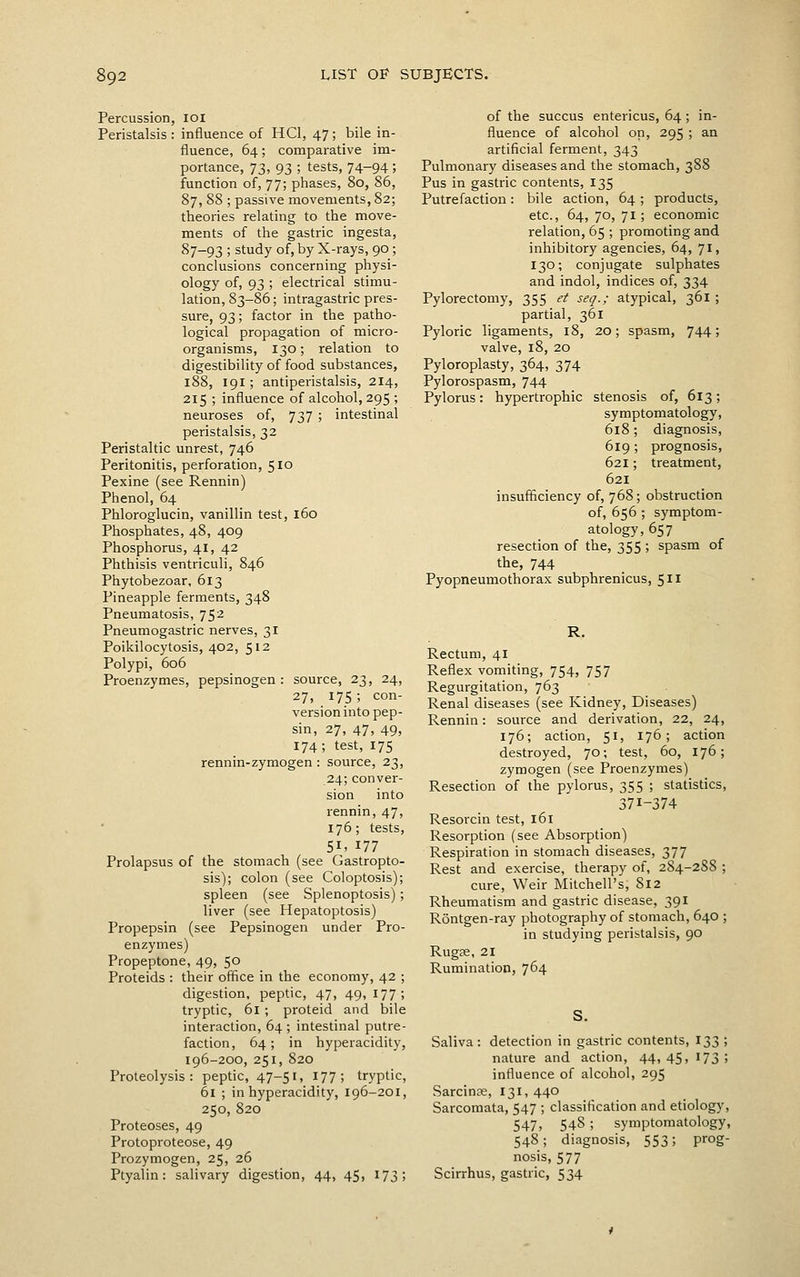 Percussion, loi Peristalsis : influence of HCl, 47; bile in- fluence, 64; comparative im- portance, 73, 93 ; tests, 74-94 ; function of, 77; phases, 80, 86, 87, 88 ; passive movements, 82; theories relating to the move- ments of the gastric ingesta, 87-93 ; study of, by X-rays, 90 ; conclusions concerning physi- ology of, 93 ; electrical stimu- lation, 83-86; intragastric pres- sure, 93; factor in the patho- logical propagation of micro- organisms, 130; relation to digestibility of food substances, 188, 191 ; antiperistalsis, 214, 215 ; influence of alcohol, 295 ; neuroses of, 737 ; intestinal peristalsis, 32 Peristaltic unrest, 746 Peritonitis, perforation, 510 Pexine (see Rennin) Phenol, 64 Phloroglucin, vanillin test, 160 Phosphates, 48, 409 Phosphorus, 41, 42 Phthisis ventriculi, 846 Phytobezoar, 613 Pineapple ferments, 348 Pneumatosis, 752 Pneumogastric nerves, 31 Poikilocytosis, 402, 512 Polypi, 606 Proenzymes, pepsinogen : source, 23, 24, 27, 17.5 ; con- version into pep- sin, 27, 47, 49, 174; test, 175 rennin-zymogen : source, 23, 24; conver- sion into rennin, 47, 176; tests, 51. 177 Prolapsus of the stomach (see Gastropto- sis); colon (see Coloptosis); spleen (see Splenoptosis); liver (see Hepatoptosis) Propepsin (see Pepsinogen under Pro- enzymes) Propeptone, 49, 50 Proteids : their office in the economy, 42 ; digestion, peptic, 47, 49, 177; tryptic, 61 ; proteid and bile interaction, 64 ; intestinal putre- faction, 64; in hyperacidity, 196-200, 251, 820 Proteolysis: peptic, 47-51, 177; tryptic, 61 ; in hyperacidity, 196-201, 250, 820 Proteoses, 49 Protoproteose, 49 Prozymogen, 25, 26 Ptyalin: salivary digestion, 44, 45, 173; of the succus entericus, 64; in- fluence of alcohol on, 295 ; an artificial ferment, 343 Pulmonary diseases and the stomach, 388 Pus in gastric contents, 135 Putrefaction: bile action, 64; products, etc., 64, 70, 71 ; economic relation, 65 ; promoting and inhibitory agencies, 64, 71, 130; conjugate sulphates and indol, indices of, 334 Pylorectomy, 355 et seq.; atypical, 361 ; partial, 361 Pyloric ligaments, 18, 20; spasm, 744; valve, 18, 20 Pyloroplasty, 364, 374 Pylorospasm, 744 Pylorus: hypertrophic stenosis of, 613; symptomatology, 618; diagnosis, 619 ; prognosis, 621; treatment, 621 insufficiency of, 768; obstruction of, 656 ; symptom- atology, 657 resection of the, 355 ; spasm of the, 744 Pyopneumothorax subphrenicus, 511 R. Rectum, 41 Reflex vomiting, 754, 757 Regurgitation, 763 Renal diseases (see Kidney, Diseases) Rennin: source and derivation, 22, 24, 176; action, 51, 176; action destroyed, 70; test, 60, 176; zymogen (see Proenzymes) Resection of the pylorus, 355 ; statistics, 371-374 Resorcin test, 161 Resorption (see Absorption) Respiration in stomach diseases, 377 Rest and exercise, therapy of, 284-288 ; cure. Weir Mitchell's, 812 Rheumatism and gastric disease, 391 Rontgen-ray photography of stomach, 640 ; in studying peristalsis, 90 Rugae, 21 Rumination, 764 Saliva: detection in gastric contents, 133 ; nature and action, 44,45, 173! influence of alcohol, 295 Sarcinae, 131, 440 Sarcomata, 547 ; classification and etiology, 547, 548 ; symptomatology, 548; diagnosis, 553; prog- nosis, 577 Scirrhus, gastric, 534