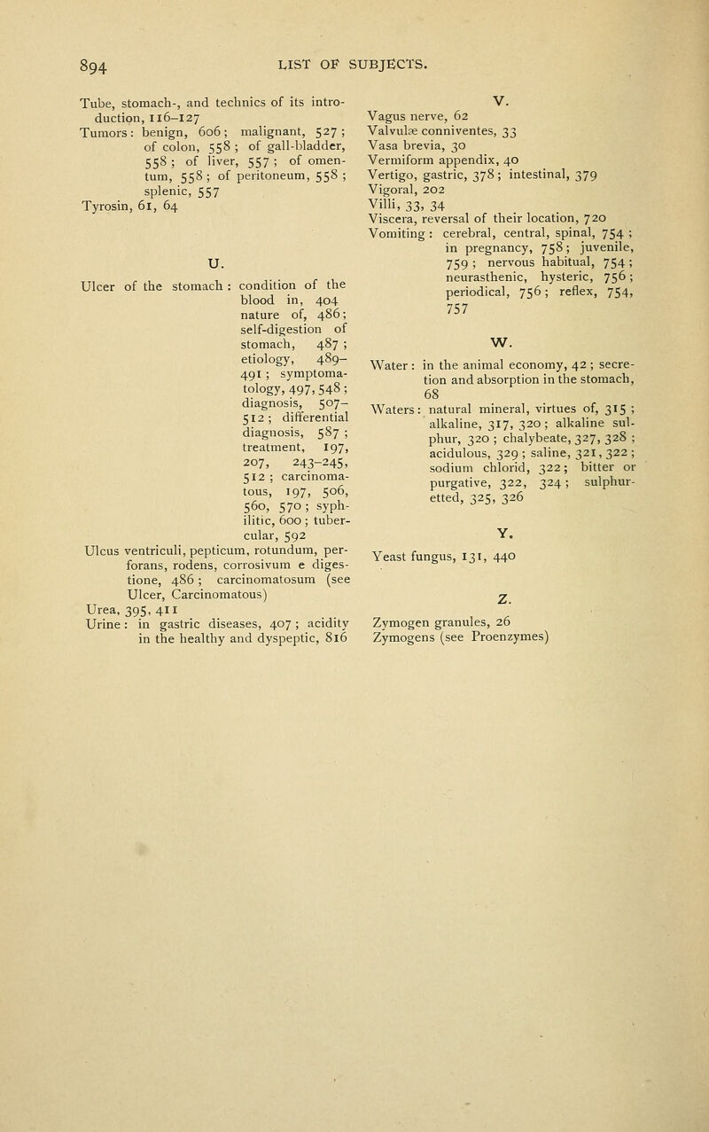 Tube, stomach-, and technics of its intro duction, 116-127 Tumors: benign, 606; malignant, 527 of colon, 558 ; of gall-bladder 558 ; of liver, 557 ; of omen turn, 558; of peritoneum, 558 splenic, 557 Tyrosin, 61, 64 U. Ulcer of the stomach : condition of the blood in, 404 nature of, 486; self-digestion of stomach, 487 ; etiology, 489- 491 ; symptoma- tology, 497, 548; diagnosis, 5^7- 512; differential diagnosis, 5^7 ! treatment, 197, 207, 243-245, 512 ; carcinoma- tous, 197, 506, 560, 570 ; syph- ilitic, 600 ; tuber- cular, 592 Ulcus ventriculi, pepticum, rotundum, per- forans, rodens, corrosivum e diges- tione, 486; carcinomatosum (see Ulcer, Carcinomatous) Urea, 395,4 Urine: in gastric diseases, 407; acidity in the healthy and dyspeptic, 816 V. Vagus nerve, 62 Valvulse conniventes, 33 Vasa brevia, 30 Vermiform appendix, 40 Vertigo, gastric, 378 ; intestinal, 379 Vigoral, 202 Villi, 33, 34 Viscera, reversal of their location, 720 Vomiting : cerebral, central, spinal, 754 ; in pregnancy, 758; juvenile, 759 ; nervous habitual, 754 ; neurasthenic, hysteric, 756; periodical, 756; reflex, 754, 757 W. Water : in the animal economy, 42 ; secre- tion and absorption in the stomach, 68 Waters: natural mineral, virtues of, 315 ; alkaline, 317, 320 ; alkaline sul- phur, 320 ; chalybeate, 327, 328 ; acidulous, 329 ; saline, 321, 322 ; sodium chlorid, 322; bitter or purgative, 322, 324; sulphur- etted, 325, 326 Yeast fungus, 131, 440 Zymogen granules, 26 Zymogens (see Proenzymes)