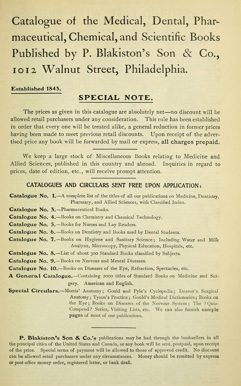 Catalogue of the Medical, Dental, Phar- maceutical, Chemical, and Scientific Books Published by P. Blakiston's Son & Co., loiz Walnut Street, Philadelphia, Established 1843. ~ SPECIAL NOTE. The prices as given in this catalogue are absolutely net—no discount will be allowed retail purchasers under any consideration. This rule has been established in order that every one will be treated alike, a general reduction in. former prices having been made to meet previous retail discounts. Upon receipt of the adver- tised price any book will be forwarded by mail or express, all charges prepaid. We keep a large stock of Miscellaneous Books relating to Medicine and Allied Sciences, published in this country and abroad. Inquiries in regard to prices, date of edition, etc., will receive prompt attention. CATALOGUES AND CIRCULARS SENT FREE UPON APPLICATION: Catalogue No. 1.—A complete list of the titles of all our publications on Medicine, Dentistry, Pharmacy, and Allied Sciences, with Classified Index. Catalogue No. 3.—Pharmaceutical Books. Catalogue No. 4.—Books on Chemistry and Chemical Technology. Catalogue No. 5.—Books for Nurses and Lay Readers. Catalogue No. 6.—Books on Dentistry and Books used by Dental Students. Catalogue No. 7.—Books on Hygiene and Sanitary Science; Including Water and Milk Analysis, Microscopy, Physical Education, Hospitals, etc. Catalogue No. 8.—List of about 300 Standard Books classified by Subjects. Catalogue No. 9.—Books on Nervous and Mental Diseases. Catalogue No. 10.—Books on Diseases of the Eye, Refraction, Spectacles, etc. A GerveraLl Catalogue.—Containing 2000 titles of Standard Books on Medicine and Sur- gery. American and English. Special Circulars.—Morris' Anatomy; Gould and Pyle's Cyclopedia; Deaver's Surgical Anatomy; Tyson's Practice; Gould's Medical Dictionaries; Books on the Eye; Books on Diseases of the Nervous System ; The ? Quiz- Compend? Series, Visiting Lists, etc. We can also furnish sample pages of most of our publications. P. Blakiston's Son & Co.'s publications may be had through the booksellers in all the principal cities of the United States and Canada, or any book will be sent, postpaid, upon receipt of the price. Special terms of payment will be allowed to those of approved credit. No discount can be allowed retail purchasers under any circumstances. Money should be remitted by express or post-oflice money order, registered letter, or bank draft.