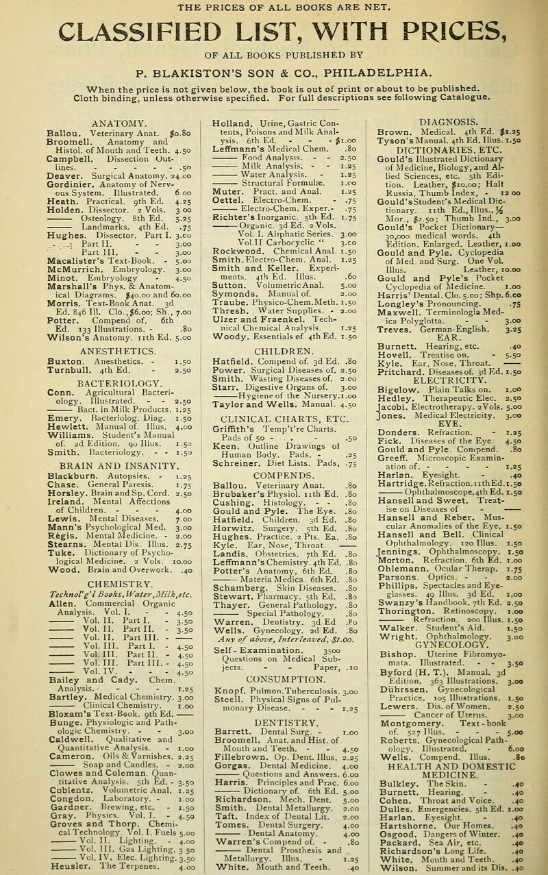 THE PRICES OF ALL BOOKS ARE NET. CLASSIFIED LIST, WITH PRICES, OF ALL BOOKS PUBLISHED BY P. BLAKISTON'S SON & CO., PHILADELPHIA. When the price is not given below, the book is out of print or about to be published. Cloth binding, unless otherwise speciiied. For full descriptions see following Catalogue, ANATOMY. Ballou. Veterinary Anat. Jo.80 Broomell. Anatomy and Histol. of Mouth and Teeth. 4.50 Campbell. Dissection Out- lines. . . - . . .50 Deaver. Surgical Anatomy. 24.00 Gordinier. Anatomy of Nerv- ous System. Illustrated. Heath. Practical. 9th Ed. Holden. Dissector. 2 Vols. Osteology. 8th Ed. Landmarks. 4th Ed. Hughes. Dissector. Part I 6.CO 4-25 3 0° 5-25 •75 3.C0 3.00 3.00 5.00 3.CO 4.50 „-.„! Part II. ^ ' ■ Part III. Macalister's Text-Book. - McMurrich. Embryology. Minot. Embryology Marshall's Phys. & Anatom ical Diagrams. J40.00 and 60.00 Morris. Text-Book Anat. 3d Ed. 846 111. Clo.,$6.oo; Sh., 7.00 Potter. Compend of. 6th Ed. 133 Illustrations. - .80 Wilson's Anatomy, nth Ed. 5.00 ANESTHETICS. Buxton. Anesthetics. - 1.50 Turnbull. 4th Ed. - 2.50 BACTERIOLOGY. Conn. Agricultural Bacteri- ology. Illustrated. Bact. in Milk Products. Emery. Bacteriolog. Diag. i Hewlett. Manual of lUus. 4 Williams. Student's Manual of 2d Edition, go Illus. i Smith. Bacteriology. - - i BRAIN AND INSANITY. Blackburn. Autopsies. - 1 Chase. General Paresis. i Horsley. Brain and Sp. Cord. 2 Ireland. Mental Affections of Children. - - - 4 Lewis. Mental Diseases. 7 Mann's Psychological Med. 3 Rfegis. Mental Medicine. - 2 Stearns. Mental Dis. Illus. 2 Tuke. Dictionary of Psycho- logical Medicine. 2 Vols. 10 Wood. Brain and Overwork. 40 1. 4.50 Part I. 3-50 Part II. 3-5° Part III. Part I. 4-50 Part II. - 4-50 Part III. 4-50 - 4.50 Chem. I.2S CHEMISTRY. Technol'g'l Books. Water ,Milk,etc. Allen. Commercial Organic Analysis. Vol. I. Vol. II. Vol. II. Vol. II. Vol. III. Vol, III. Vol. III. Vol. IV. Bailey and Cady. Analysis. • Hartley. Medical Chemistry. 3.00 Clinical Chemistry. i.oo Bloxam's Text-Book. 9th Ed. Bunge. Physiologic and Path- ologic Chemistry. - - 3.00 Caldwell. Qualitative and Quantitative Analysis. - i.co Cameron. Oils & Varnishes. 2.25 Soap and Candles. - 2.00 Clowes and Coleman. Quan- titative Analysis. 5th Ed. - 3.50 Coblentz. Volumetric Anal. 1.25 Congdon. Laboratory. - 1.00 Gardner. Brewing, etc. - 1.50 Gray. Physics. Vol. I. - 4.50 Groves and Thorp. Chemi- cal Technology. Vol. I. Fuels 5.00 Vol. II. Lighting. - 4.00 Vol. III. Gas Lighting. 3 50 Vol. IV. Elec. Lighting. 3.50 Heusler. The Terpencs. 4,00 Holland, Urine, Gastric Con- tents, Poisons and Milk Anal- ysis. 6th Ed. - - - Ji.oo Leffmann's Medical Chem. .80 Food Analysis. - - 2.50 Milk Analysis. - - 1.25 Water Analysis. - 1.25 Structural Formulae. i.oo Muter. Pract. and Anal. 1.25 Oettel. Electro-Chem. - .75 Electro-Chem. Exper.- .75 Richter's Inorganic. 5th Ed. 1.75 Organic. 3d Ed. 2 Vols. Vol. I. Aliphatic Series. 3.00 Vol.11 Carbocyclic  3.C0 Rockwood. Chemical Anal. 1.50 Smith.Electro-Chem. Anal. 1.25 Smith and Keller. Experi- ments. 4th Ed. Illus. .60 Sutton. VolumetricAnal. 5.00 Symonds. Manual of. 2.00 Traube. Physico-Chem.Meth. 1.50 Thresh. Water Supplies. - 2.00 Ulzer and Fraenkel. Tech- nical Chemical Analysis. 1.25 Woody. Essentials of 4th Ed. 1.50 CHILDREN. Hatfield. Compend of 3d Ed. .80 Power. Surgical Diseases of. 2.50 Smith. Wasting Diseases of. 2.00 Starr. Digestive Organs of. 3.00 Hygiene of the Nursery.i.oo Taylor and'Wells. Manual. 4.50 CLINICAL CHARTS, ETC. Griffith's Temp't're Charts. Pads of 50 - . . - .50 Keen. Outline Drawings of Human Body. Pads. - .25 Schreiner. Diet Lists. Pads, .75 COMPENDS. Ballou. Veterinary Anat. .80 Brubaker's Physiol, nth Ed. .80 Cushing. Histology. - - .80 Gould and Pyle. The Eye. .80 Hatfield. Children. 3d Ed. .80 Horwitz. Surgery. 5th Ed. .80 Hughes. Practice. 2 Pts. Ea. .80 Kyle. Ear, Nose, Throat. Landis. Obstetrics. 7th Ed. .80 Leffmann's Chemistry. 4th Ed. .80 Potter's Anatomy, 6th Ed. .80 Materia Medica. 6th Ed. .80 Schamberg. Skin Diseases. .80 Stewart. Pharmacy. 5th Ed. .80 Thayer. General Pathology. .80 Special Pathology. .80 Warren. Dentistry. 3d Ed .?o Wells. Gynecology. 2d Ed. .80 A7iy of above, Interleaved, $1.00. Self- Examination. 3500 Questions on Medical Sub- jects. - - Paper, .10 CONSUMPTION. Knopf. Pulraon.T>iberculosis. 3.00 Steell. Physical Signs of Pul- monary Disease. - . - 1.25 DENTISTRY. Barrett. Dental Surg. - i.oo Broomell. Anat. and Hist, of Mouth and Teeth. - - 4.50 Fillebrown. Op. Dent. Illus. 2.25 Gorgas. Dental Medicine. 4.00 Questions and Answers. 6.00 Harris. Principles and Prac. 6.00 Dictionary of. 6th Ed. 5.00 Richardson. Mech. Dent. 5.00 Smith. Dental Metallurgy. 2.00 Taft. Index of Dental Lit. 2.00 Tomes. Dental Surgery. 4.00 ■ Dental Anatomy. 4.00 W^arren's Compend of. - .80 Dental Prosthesis and Metallurgy. Illus. - 1.25 White. Mouth and Teeth. .40 DIAGNOSIS. Brown. Medical. 4th Ed. ^1.25 Tyson's Manual. 4th Ed. Illus. 1.50 DICTIONARIES, ETC. Gould's Illustrated Dictionary of Medicine, Biology, and Al- lied Sciences, etc. 5th Edi- tion. Leather, $10.00; Halt Russia. Thumb Index, - 12 00 GouId'sStudent's Medical Dic- tionary, nth Ed., Illus., J^ Mor., $2.50; Thumb Ind., 3.00 Gould's Pocket Dictionary— 30,000 medical words. 4th Edition. Enlarged. Leather, i.oo Gould and Pyle. Cyclopedia of Med. and Surg. One Vol. Illus. Leather, 10.00 Gould and Pyle's Pocket Cyclopedia of Medicine. i.oo Harris' Dental. Clo. 5.00; Shp. 6.co Longley's Pronouncing. .75 Maxwell. Tcrminologia Med- ica Polyglotta. - - 3.00 Treves. German-English. 3.25 EAR. Burnett. Hearing, etc. .40 Hovell. Treatise on. - 5.50 Kyle. Ear, Nose, Throat. Pritchard. Diseasesof. jd Ed. 1.50 ELECTRICITY. Bigelow. Plain Talks on. i.oo Hedley. Therapeutic Elec. 2.50 Jacobi. Electrotherapy. 2V0IS. 5.00 Jones. Medical Electricity. 3.00 EYE. Bonders. Refraction. - 1.25 Fick. Diseases of the Eye. 4.50 Gould and Pyle. Compend. .80 Greeff. Microscopic Examin- ation of. - . . - 1.25 Harlan. Eyesight. - .40 Hartridge. Refraction, nth Ed. 1.50 Ophthalmoscope. 4th Ed. 1.50 Hansell and Sweet. Treat- ise on Diseases of - Hansell and Reber. Mus- cular Anomalies of the Eye. 1.50 Hansell and Bell. Clinical Ophthalniology. 120 Illus. 1.50 Jennings. Ophthalmoscopy. 1.50 Morton. Refraction. 6th Ed. i.oo Ohlemann. Ocular Therap. 1.75 Parsons. Optics. - - 2.00 Phillips. Spectacles and Eye- glasses. 49 Illus. 3d Ed. I.oo Swanzy's Handbook. 7th Ed. 2.50 Thorington. Retinoscopy. i.oo Refraction. 200 Illus. 1.50 ^Valker. Student's Aid. 1.50 Wright. Ophthalmology. 3.00 GYNECOLOGY. Bishop. Uterine Fibromyo- mata. Illustrated. - - 3.50 Byford (H. T.). Manual. 3d Edition. 363 Illustrations. 3.00 Diihrssen. Gynecological Practice. 105 Illustrations. 1.50 Lewers. Dis. of Women. 2.50 Cancer of Uterus. 3.00 Montgomery. Text-book of. 527 Illus. ... 5.00 Roberts. Gynecological Path- ology. Illustrated. - 6.00 \A^ells. Compend. Illus. .80 HEALTH AND DOMESTIC MEDICINE. Bulkley. The Skin. - .40 Burnett. Hearing. - .40 Cohen. Throat and Voice. .40 Dulles. Emergencies. 5th Ed. 1.00 Harlan. Eyesight. - .40 Hartshorne. Our Homes. .40 Osgood. Dangers of Winter. .40 Packard. Sea Air, etc. .40 Richardson's Long Life. .40 White. Mouth and Teeth. ,40 ■Wilson. Summer and its Dis. .40 4