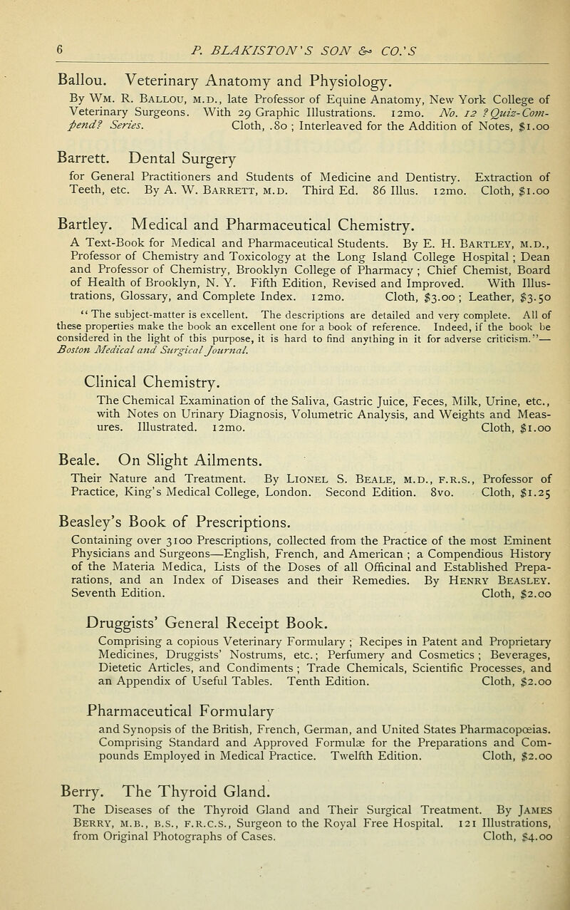 Ballou. Veterinary Anatomy and Physiology. By Wm. R. Ballou, m.d., late Professor of Equine Anatomy, New York College of Veterinary Surgeons. With 29 Graphic Illustrations. i2mo. No. 12 ?Quiz-Com- pendf Series. Cloth, .80 ; Interleaved for the Addition of Notes, $1.00 Barrett. Dental Surgery for General Practitioners and Students of Medicine and Dentistry. Extraction of Teeth, etc. By A. W. Barrett, m.d. Third Ed. 86 lUus. i2mo. Cloth, |i.00 Hartley. Medical and Pharmaceutical Chemistry. A Text-Book for Medical and Pharmaceutical Students. By E. H. Bartley, m.d., Professor of Chemistry and Toxicology at the Long Island College Hospital ; Dean and Professor of Chemistry, Brooklyn College of Pharmacy ; Chief Chemist, Board of Health of Brooklyn, N. Y. Fifth Edition, Revised and Improved. With Illus- trations, Glossary, and Complete Index. i2mo. Cloth, $3.00; Leather, $3.50  The subject-matter is excellent. The descriptions are detailed and very complete. All of these properties make the book an excellent one for a book of reference. Indeed, if the book be considered in the light of this purpose, it is hard to find anything in it for adverse criticism.— Boston Medical and StirgicaI Journal. Clinical Chemistry. The Chemical Examination of the Saliva, Gastric Juice, Feces, Milk, LMne, etc., with Notes on Urinary Diagnosis, Volumetric Analysis, and Weights and Meas- ures. Illustrated. i2mo. Cloth, $1.00 Beale. On Slight Ailments. Their Nature and Treatment. By Lionel S. Beale, m.d., f.r.s.. Professor of Practice, King's Medical College, London. Second Edition. Bvo. Cloth, $1.25 Beasley's Book of Prescriptions. Containing over 3100 Prescriptions, collected from the Practice of the most Eminent Physicians and Surgeons—English, French, and American ; a Compendious History of the Materia Medica, Lists of the Doses of all Officinal and Established Prepa- rations, and an Index of Diseases and their Remedies. By Henry Beasley. Seventh Edition. Cloth, $2.00 Druggists' General Receipt Book. Comprising a copious Veterinary Formulary ; Recipes in Patent and Proprietary Medicines, Druggists' Nostrums, etc.; Perfumery and Cosmetics ; Beverages, Dietetic Articles, and Condiments ; Trade Chemicals, Scientific Processes, and an Appendix of Useful Tables. Tenth Edition. Cloth, $2.00 Pharmaceutical Formulary and Synopsis of the British, French, German, and United States Pharmacopoeias. Comprising Standard and Approved Formulae for the Preparations and Com- pounds Employed in Medical Practice. Twelfth Edition. Cloth, $2.00 Berry. The Thyroid Gland. The Diseases of the Thyroid Gland and Their Surgical Treatment. By James Berry, m.b., b.s., f.r.c.s., Surgeon to the Royal Free Hospital. 121 Illustrations, from Original Photographs of Cases. Cloth, $4.00