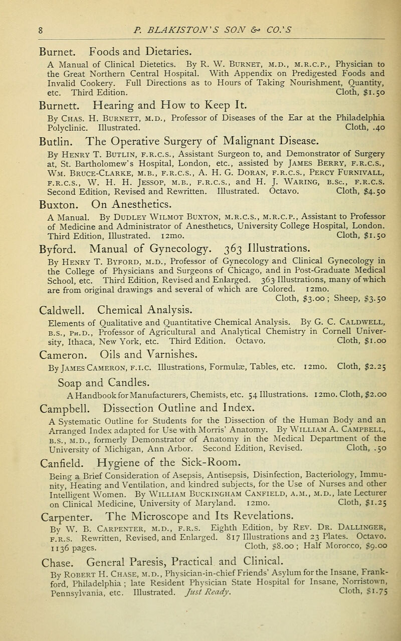 Burnet. Foods and Dietaries. A Manual of Clinical Dietetics. By R. W. Burnet, m.d., m.r.c.p., Physician to the Great Northern Central Hospital. With Appendix on Predigested Foods and Invalid Cookery. Full Directions as to Hours of Taking Nourishment, Quantity, etc. Third Edition. Cloth, 51.50 Burnett. Hearing and How to Keep It. By Chas. H. Burnett, m.d.. Professor of Diseases of the Ear at the Philadelphia Polyclinic. Illustrated. Cloth, .40 Butlin. The Operative Surgery of Malignant Disease. By Henry T. Butlin, f.r.c.s., Assistant Surgeon to, and Demonstrator of Surgery at, St. Bartholomew's Hospital, London, etc., assisted by James Berry, f.r.c.s., Wm. Bruce-Clarke, m.b., f.r.c.s., A. H. G. Doran, f.r.c.s., Percy Furnivall, F.R.C.S., W. H. H. Jessop, M.B., f.r.c.s., and H. J. Waring, b.Sc, f.r.c.s. Second Edition, Revised and Rewritten. Illustrated. Octavo. Cloth, $4.50 Buxton. On Anesthetics. A Manual. By Dudley Wilmot Buxton, m.r.c.s., m.r.c.p., Assistant to Professor of Medicine and Administrator of Anesthetics, University College Hospital, London. Third Edition, Illustrated. i2mo. Cloth, $1.50 Byford. Manual of Gynecology. 2^3 Illustrations. By Henry T. Byford, m.d.. Professor of Gynecology and Clinical Gynecology in the College of Physicians and Surgeons of Chicago, and in Post-Graduate Medical School, etc. Third Edition, Revised and Enlarged. 363 Illustrations, many of which are from original drawings and several of which are Colored. i2mo. Cloth, $3.00; Sheep, $3.50 Caldwell. Chemical Analysis. Elements of Quahtative and Quantitative Chemical Analysis. By G. C. Caldwell, B.S., Ph.D., Professor of Agricultural and Analytical Chemistry in Cornell Univer- sity, Ithaca, New York, etc. Third Edition. Octavo. Cloth, $1.00 Cameron. Oils and Varnishes. By James Cameron, F.I.c. Illustrations, Formulae, Tables, etc. i2mo. Cloth, $2.25 Soap and Candles. A Handbook for Manufacturers, Chemists, etc. 54 Illustrations. i2mo. Cloth, $2.00 Campbell. Dissection Outline and Index. A Systematic Outline for Students for the Dissection of the Human Body and an Arranged Index adapted for Use with Morris' Anatomy. By William A. Campbell, B.S., M.D., formerly Demonstrator of Anatomy in the Medical Department of the University of Michigan, Ann Arbor. Second Edition, Revised. Cloth, .50 Canfield. Hygiene of the Sick-Room. Being a Brief Consideration of Asepsis, Antisepsis, Disinfection, Bacteriology, Immu- nity, Heating and Ventilation, and kindred subjects, for the Use of Nurses and other Intelligent Women. By William Buckingham Canfield, a.m., m.d., late Lecturer on Clinical Medicine, University of Maryland. i2mo. Cloth, $1.25 Carpenter. The Microscope and Its Revelations. By W. B. Carpenter, m.d., f.r.s. Eighth Edition, by Rev. Dr. Dallinger, F.R.S. Rewritten, Revised, and Enlarged. 817 Illustrations and 23 Plates. Octavo. II36 pages. Cloth, sS.oo ; Half Morocco, $9.00 Chase. General Paresis, Practical and Clinical. By Robert H. Chase, m.d., Physician-in-chief Friends' Asylum for the Insane, Frank- ford, Philadelphia ; late Resident Physician State Hospital for Insane, Norristown, Pennsylvania, etc. Illustrated. Just Ready. Cloth, $1.75