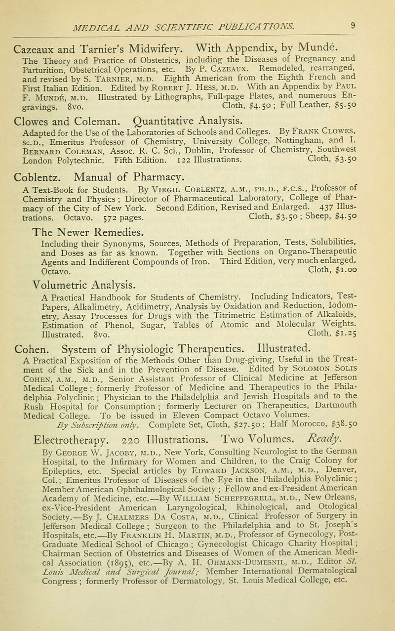 Cazeaux and Tarnier's Midwifery. With Appendix, by Munde. The Theory and Practice of Obstetrics, including the Diseases of Pregnancy and Parturition, Obstetrical Operations, etc. By P. Cazeaux. Remodeled, rearranged, and revised by S. Tarnier, m.d. Eighth American from the Eighth French and First ItaHan Edition. Edited by Robert J. Hess, ji.d. With an Appendix by Paul F. MUXDE, M.D. Illustrated by Lithographs, Full-page Plates, and numerous En- gravings. 8vo. Cloth, $4.50; Full Leather, $5.50 Clowes and Coleman. Quantitative Analysis. Adapted for the Use of the Laboratories of Schools and Colleges. By Frank Clowes, Sc.D., Emeritus Professor of Chemistry, University College, Nottingham, and L Bernard Coleman, Assoc. R. C. Sci., Dubhn, Professor of Chemistry, Southwest London Polytechnic. Fifth Edition. 122 Illustrations. Cloth, $3.50 Coblentz. Manual of Pharmacy. A Text-Book for Students. By Virgil Coblentz, a.m., ph.d., f.c.s.. Professor of Chemistr>^ and Physics ; Director of Pharmaceutical Laborator>s College of Phar- macy of the City of New York. Second Edition, Revised and Enlarged. 437 Illus- trations. Octavo. 572 pages. Cloth, $3.50 ; Sheep, I4.50 The Newer Remedies. Including their Synonyms, Sources, ]\Iethods of Preparation, Tests, Solubilities, and Doses as far as known. Together with Sections on Organo-Therapeutic Agents and Indifferent Compounds of Iron. Third Edition, very much enlarged. Octavo. Cloth, $1.00 Volumetric Analysis. A Practical Handbook for Students of Chemistry. Including Indicators, Test- Papers, Alkalimetr>', Acidimetry, Analysis by Oxidation and Reduction, lodom- etry. Assay Processes for Drugs with the Titrimetric Estimation of Alkaloids, Estimation of Phenol, Sugar, Tables of Atomic and Molecular Weights. Illustrated. 8vo. Cloth, $1.25 Cohen. System of Physiologic Therapeutics. Illustrated. A Practical Exposition of the Methods Other than Drug-giving, Useful in the Treat- ment of the Sick and in the Prevention of Disease, i-dited by Solomon Solis Cohen, A.M., m.d.. Senior Assistant Professor of Clinical Medicine at Jefferson Medical College ; formerly Professor of Medicine and Therapeutics in the Phila- delphia Polyclinic ; Physician to the Philadelphia and Jewish Hospitals and to the Rush Hospital for Consumption ; formerly Lecturer on Therapeutics, Dartmouth Medical College. To be issued in Eleven Compact Octavo Volumes. By Subscription only. Complete Set, Cloth, $27.50; Half Morocco, $38.50 Electrotherapy. 220 Illustrations. Two Volumes. Ready. By George W. Jacoby, m.d., New York, Consulting Neurologist to the German Hospital, to the Infirmar>' for Women and Children, to the Craig Colony for Epileptics, etc. Special articles by Edward Jackson, a.m., m.d., Denver, Col.; Emeritus Professor of Diseases of the Eye in the Philadelphia Polychnic ; Member American Ophthalmological Society ; Fellow and ex-President American Academy of Medicine, etc.—By William Scheppegrell, m.d.. New Orleans, ex-Vice-'President American Larjmgological, Rhinological, and Otological Society.—By J. Chalmers Da Costa, m.d., Chnical Professor of Surgery in Jefferson Medical College; Surgeon to the Philadelphia and to St. Joseph's Hospitals, etc.—By Franklin H. Martin, m.d.. Professor of Gynecology, Post- Graduate Medical School of Chicago ; Gynecologist Chicago Charity Hospital; Chairman Section of Obstetrics and Diseases of Women of the American Medi- cal Association (1895), etc.—By A. H. Ohmann-Dumesnil, m.d.. Editor 5/. Louis Medical ajid Surgical Joicrnal; Member International Dermatological Congress ; formerly Professor of Dermatology, St. Louis Medical College, etc.