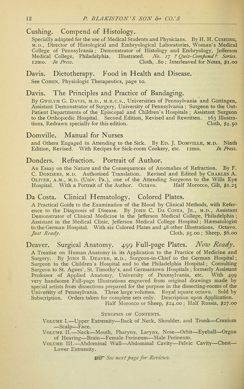 Gushing. Compend of Histology. Specially adapted for the use of Medical Students and Physicians. By H. H. Cushing, M.D., Director of Histological and Embryological Laboratories, Woman's Medical College of Pennsylvania ; Demonstrator of Histology and Embrj^ology, Jefferson Medical College, Philadelphia. Illustrated. No. ij f Qidz-Co7npendf Series. i2mo. In Press. Cloth, .80; Interleaved for Notes, Ji.oo Davis. Dietotherapy. Food in Health and Disease. See Cohen, Physiologic Therapeutics, page 10. Davis. The Principles and Practice of Bandaging. By GwiLYM G. Davis, ji.d., m.r.c.s.. Universities of Pennsylvania and Gottingen, Assistant Demonstrator of Surger}^ University of Pennsylvania ; Surgeon to the Out- Patient Departments of the Episcopal and Children's Hospitals ; Assistant Surgeon to the Orthopeedic Hospital. Second Edition, Revised and Rewritten. 163 Illustra- tions, Redrawn specially for this edition. Cloth, $1.50 Domville. Manual for Nurses and Others Engaged in Attending to the Sick. By Ed. J. Domville, m.d. Ninth Edition, Revised. With Recipes for Sick-room Cookery^ etc. i2mo. Li Press. Donders. Refraction. Portrait of Author. An Essay on the Nature and the Consequences of Anomalies of Refraction. By F. C. Donders, m.d. Authorized Translation. Revised and Edited by Charles A. Oliver, a.m., m.d. (Univ. Pa.), one of the Attending Surgeons to the Wills Eye Hospital. With a Portrait of the Author. Octavo. Half Morocco, Gilt, $1.25 Da Costa. Clinical Hematology. Colored Plates. A Practical Guide to the Examination of the Blood by Clinical Methods, with Refer- ence to the Diagnosis of Disease. By John C. Da Costa, Jr., m.d.. Assistant. Demonstrator of Clinical Medicine in the Jefferson Medical College, Philadelphia ; Assistant in the Medical Clinic, Jefferson Medical College Hospital; Hsematologist to the German Hospital. With six Colored Plates and 48 other Illustrations. Octavo. Just Ready. Cloth, $5.00; Sheep, $6.00 Deaver. Surgical Anatomy. 499 Full-page Plates. Now Ready. A Treatise on Human Anatomy in its Application to the Practice of Medicine and Surger}^ • By John B. Deaver, m.d., Surgeon-in-Chief to the German Hospital; Surgeon to the Children's Hospital and to the Philadelphia Hospital; Consulting Surgeon to St. Agnes', St. Timothy's, and Germantown Hospitals ; formerly Assistant Professor of Applied Anatomy, University of Pennsylvania, etc. With 499 very handsome Full-page Illustrations engraved from original drawings made by special artists from dissections prepared for the purpose in the dissecting-rooms of the University of Pennsylvania. Three large volumes. Royal square octavo. Sold by Subscription. Orders taken for complete sets only. Description upon AppUcation. Half ivlorocco or Sheep, $24.00 ; Half Russia, $27.00 Synopsis of Contents. Volume I.—Upper Extremity—Back of Neck, Shoulder, and Trunk—Cranium —Scalp—Face. Volume II.—Neck—Mouth, Phar>'nx, Lar>'nx, Nose—Orbit—Eyeball—Organ of Hearing—Brain—Female Perineum—Male Perineum. Volume III.—Abdominal \szX\.—Abdominal Cavity—Pelvic Cavity—Chest— Lower Extremity. See next page for Reviews.