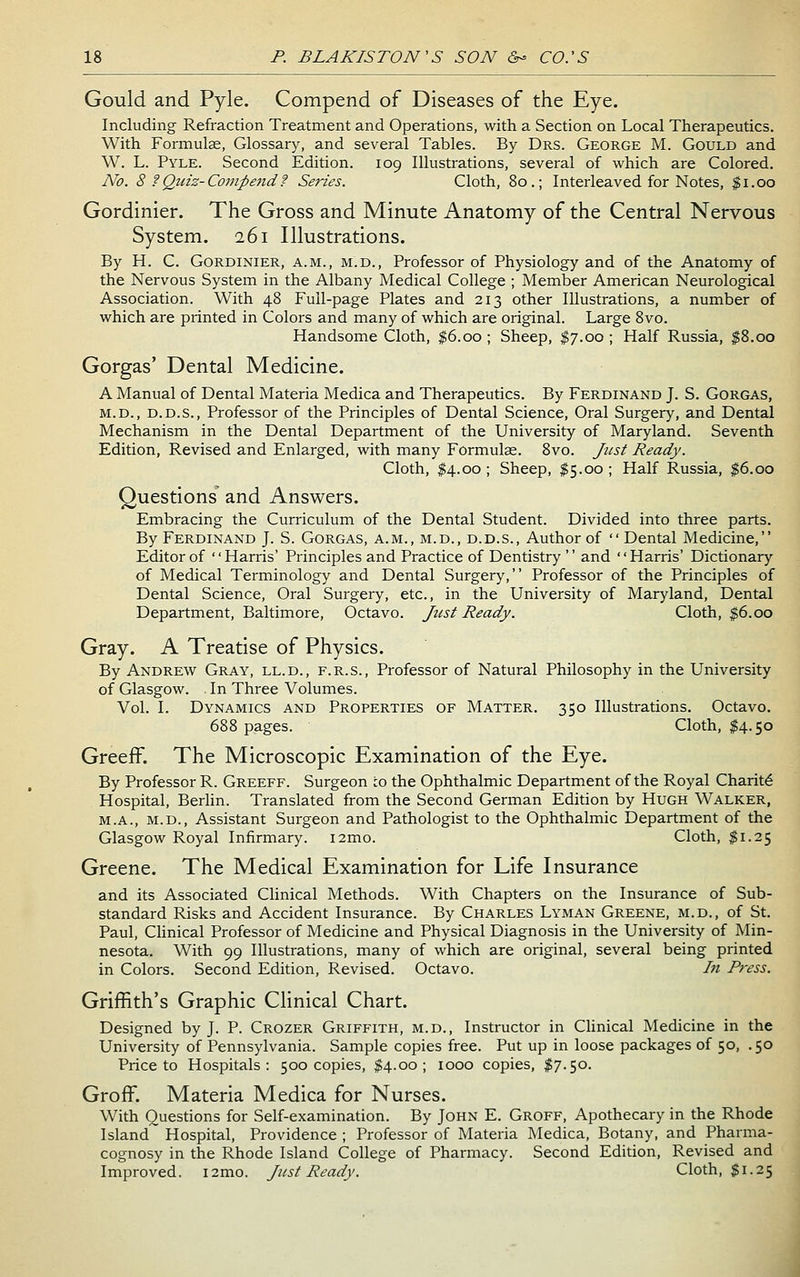 Gould and Pyle. Compend of Diseases of the Eye. Including Refraction Treatment and Operations, with a Section on Local Therapeutics. With Formulce, Glossary, and several Tables. By Drs. George M. Gould and W. L. Pyle. Second Edition. 109 Illustrations, several of which are Colored. JVo. 8 f Quiz-Compendf Series. Cloth, 80.; Interleaved for Notes, $1.00 Gordinier. The Gross and Minute Anatomy of the Central Nervous System. 261 Illustrations. By H. C. Gordinier, a.m., m.d.. Professor of Physiology and of the Anatomy of the Nervous System in the Albany Medical College ; Member American Neurological Association. With 48 Full-page Plates and 213 other Illustrations, a number of which are printed in Colors and many of which are original. Large 8vo. Handsome Cloth, $6.00 ; Sheep, $7.00 ; Half Russia, |8.oo Gorgas' Dental Medicine. A Manual of Dental Materia Medica and Therapeutics. By Ferdinand J. S. Gorgas, M.D., D.D.S., Professor of the Principles of Dental Science, Oral Surgery, and Dental Mechanism in the Dental Department of the University of Maryland. Seventh Edition, Revised and Enlarged, with many Formulas. 8vo. /usi Ready. Cloth, ^4.00; Sheep, ^5.00; Half Russia, $6.00 Questions and Answers. Embracing the Curriculum of the Dental Student. Divided into three parts. By Ferdinand J. S. Gorgas, a.m., m.d., d.d.s., Author of Dental Medicine, Editor of '' Harris' Principles and Practice of Dentistry '' and '' Harris' Dictionary of Medical Terminology and Dental Surgery, Professor of the Principles of Dental Science, Oral Surgery, etc., in the University of Maryland, Dental Department, Baltimore, Octavo. Just Ready. Cloth, ^6.00 Gray. A Treatise of Physics. By Andrew Gray, ll.d., f.r.s.. Professor of Natural Philosophy in the University of Glasgow. . In Three Volumes. Vol. I. Dynamics and Properties of Matter. 350 Illustrations. Octavo. 688 pages. Cloth, $4.50 GreefF. The Microscopic Examination of the Eye. By Professor R. Greeff. Surgeon to the Ophthalmic Department of the Royal Charity Hospital, Berlin. Translated from the Second German Edition by Hugh Walker, M.A., M.D., Assistant Surgeon and Pathologist to the Ophthalmic Department of the Glasgow Royal Infirmary. i2mo. Cloth, $1.25 Greene. The Medical Examination for Life Insurance and its Associated Clinical Methods. With Chapters on the Insurance of Sub- standard Risks and Accident Insurance. By Charles Lyman Greene, m.d., of St. Paul, Clinical Professor of Medicine and Physical Diagnosis in the University of Min- nesota. With 99 Illustrations, many of which are original, several being printed in Colors. Second Edition, Revised. Octavo. In Press. Griffith's Graphic Clinical Chart. Designed by J. P. Crozer Griffith, m.d., Instructor in Chnical Medicine in the University of Pennsylvania. Sample copies free. Put up in loose packages of 50, . 50 Price to Hospitals: 500 copies, $4.00; 1000 copies, I7.50. GrofF. Materia Medica for Nurses. With Questions for Self-examination. By John E. Groff, Apothecary in the Rhode Island Hospital, Providence ; Professor of Materia Medica, Botany, and Pharma- cognosy in the Rhode Island College of Pharmacy. Second Edition, Revised and Improved. i2mo. Just Ready. Cloth, $1.25