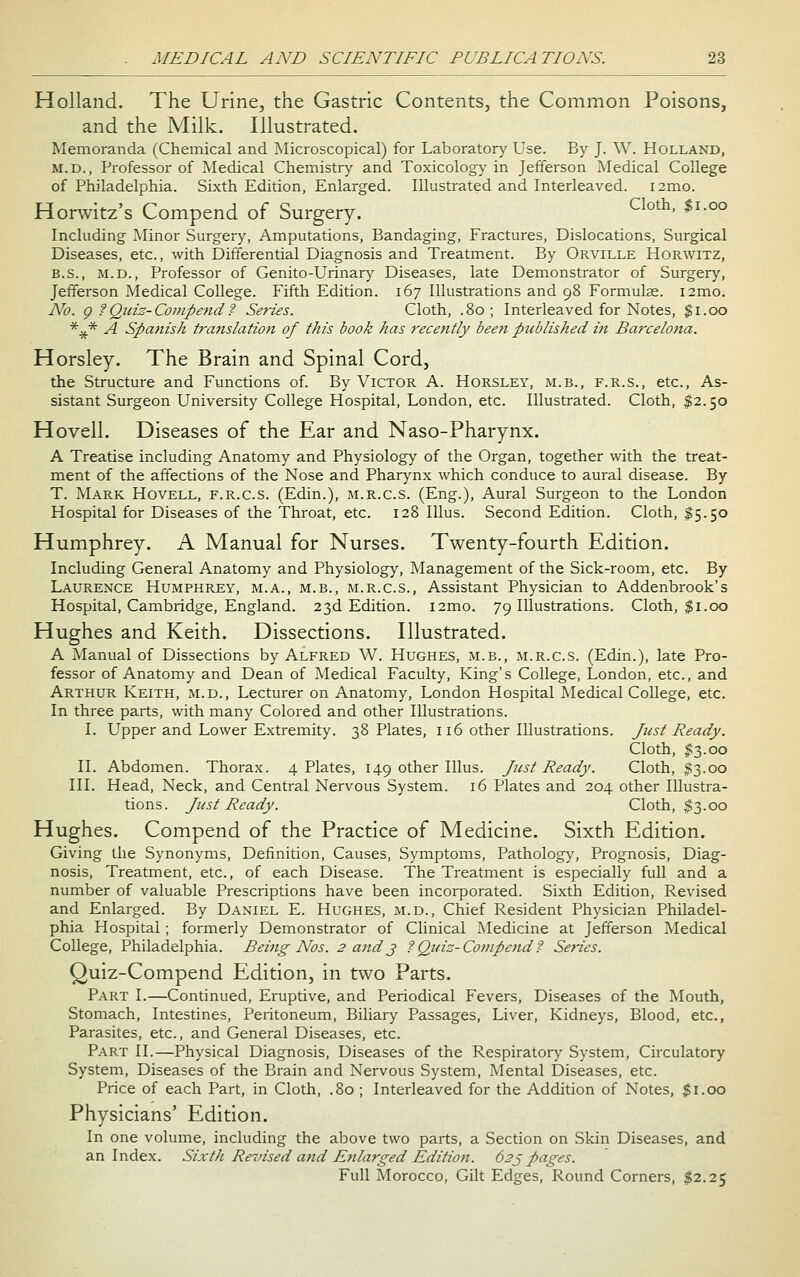 Holland. The Urine, the Gastric Contents, the Common Poisons, and the Milk. Illustrated. Memoranda (Chemical and Microscopical) for Laboratory' Use. By J. W. Holland, M.D., Professor of Medical Chemistry and Toxicology in Jefferson Medical College of Philadelphia. Sixth Edition, Enlarged. Illustrated and Interleaved. i2mo. Horwitz's Compend of Surgery. ^^°*' ^'-^^ Including Minor Surgery, Amputations, Bandaging, Fractures, Dislocations, Surgical Diseases, etc., with Differential Diagnosis and Treatment. By Orville Horwitz, B.S., M.D., Professor of Genito-Urinary Diseases, late Demonstrator of Surgery, Jefferson Medical College. Fifth Edition. 167 Illustrations and 98 Formulas. i2mo. No. g ?Qiciz-Coinpe7id ? Series. Cloth, .80; Interleaved for Notes, $1.00 *^* A SpaJiish translation of this book has recently been published in Barcelotta. Horsley. The Brain and Spinal Cord, the Structure and Functions of. By Victor A. Horsley, m.b., f.r.s., etc., As- sistant Surgeon University College Hospital, London, etc. Illustrated. Cloth, $2.50 Hovell. Diseases of the Ear and Naso-Pharynx. A Treatise including Anatomy and Physiology of the Organ, together with the treat- ment of the affections of the Nose and Pharynx which conduce to aural disease. By T. Mark Hovell, f.r.c.s. (Edin.), m.r.c.s. (Eng.), Aural Surgeon to the London Hospital for Diseases of the Throat, etc. 128 Illus. Second Edition. Cloth, I5.50 Humphrey. A Manual for Nurses. Twenty-fourth Edition. Including General Anatomy and Physiology, Management of the Sick-room, etc. By Laurence Humphrey, m.a., m.b., m.r.c.s., Assistant Physician to Addenbrook's Hospital, Cambridge, England. 23d Edition. i2mo. 79 Illustrations. Cloth, $1.00 Hughes and Keith. Dissections. Illustrated. A Manual of Dissections by Alfred W. Hughes, m.b., m.r.c.s. (Edin.), late Pro- fessor of Anatomy and Dean of Medical Faculty, King's College, London, etc., and Arthur Keith, m.d.. Lecturer on Anatomy, London Hospital Medical College, etc. In three parts, with many Colored and other Illustrations. I. Upper and Lower Extremity. 38 Plates, 116 other Illustrations. Just Ready. Cloth, 1:3.00 II. Abdomen. Thorax. 4 Plates, 149 other Illus. Just Ready. Cloth, $3.00 III. Head, Neck, and Central Nervous System. 16 Plates and 204 other Illustra- tions. Just Ready. Cloth, $3.00 Hughes. Compend of the Practice of Medicine. Sixth Edition. Giving the Synonyms, Definition, Causes, Symptoms, Pathology, Prognosis, Diag- nosis, Treatment, etc., of each Disease. The Treatment is especially full and a number of valuable Prescriptions have been incorporated. Sixth Edition, Revised and Enlarged. By Daniel E. Hughes, m.d., Chief Resident Physician Philadel- phia Hospital; formerly Demonstrator of Clinical Medicine at Jefferson Medical College, Philadelphia. Beiiig Nos. 2 and3 f Quiz-Co77ipend? Series. Quiz-Compend Edition, in two Parts. Part I.—Continued, Eruptive, and Periodical Fevers, Diseases of the Mouth, Stomach, Intestines, Peritoneum, Biliary Passages, Liver, Kidneys, Blood, etc., Parasites, etc., and General Diseases, etc. Part II.—Physical Diagnosis, Diseases of the Respiratory System, Circulatory System, Diseases of the Brain and Nervous System, Mental Diseases, etc. Price of each Part, in Cloth, .80 ; Interleaved for the Addition of Notes, $1.00 Physicians' Edition. In one volume, including the above two parts, a Section on Skin Diseases, and an Index. Sixth Revised atid Enlarged Edition. 62^ pages. Full Morocco, Gilt Edges, Round Corners, ^2.25