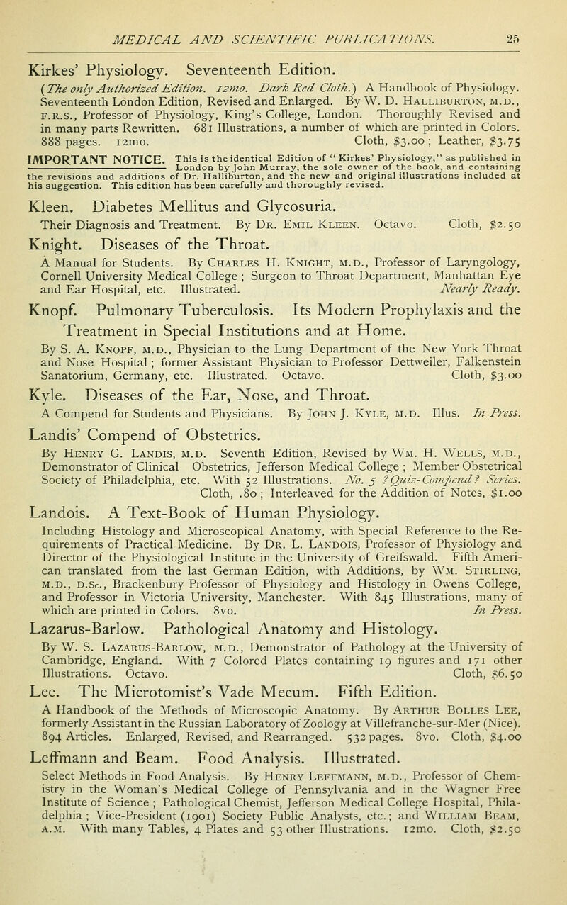 Kirkes* Physiology. Seventeenth Edition. {The only Authorized Edition. i2mo. Dark Red Cloth.) A Handbook of Physiology. Seventeenth London Edition, Revised and Enlarged. By W. D. Halliburton, m.d., F.R.S., Professor of Physiology, King's College, London. Thoroughly Revised and in many parts Rewritten. 681 Illustrations, a number of which are printed in Colors. 888 pages. i2mo. Cloth, $3.00 ; Leather, $3.75 IMPORTANT NOTICE. This is the identical Edition of  Kirkes' Physiology, as published in London by John Murray, the sole owner of the book, and containing the revisions and additions of Dr. Hallibxirton, and the new and original illustrations included at his suggestion. This edition has been carefully and thoroughly revised. Kleen. Diabetes Mellitus and Glycosuria. Their Diagnosis and Treatment. By Dr. Emil Kleen. Octavo. Cloth, $2.50 Knight. Diseases of the Throat. A Manual for Students. By Charles H. Knight, m.d., Professor of Laryngology, Cornell University Medical College ; Surgeon to Throat Department, Manhattan Eye and Ear Hospital, etc. Illustrated. Neariy Ready. Knopf. Pulmonary Tuberculosis. Its Modern Prophylaxis and the Treatment in Special Institutions and at Home. By S. A. Knopf, m.d.. Physician to the Lung Department of the New York Throat and Nose Hospital; former Assistant Physician to Professor Dettweiler, Falkenstein Sanatorium, Germany, etc. Illustrated. Octavo. Cloth, $3.00 Kyle. Diseases of the Ear, Nose, and Throat. A Compend for Students and Physicians. By John J. Kyle, m.d. Illus. In Press. Landis' Compend of Obstetrics. By Henry G. Landis, m.d. Seventh Edition, Revised by Wm. H. Wells, m.d., Demonstrator of Clinical Obstetrics, Jefferson Medical College ; Member Obstetrical Society of Philadelphia, etc. With 52 Illustrations. No. j ?Quiz-Compend? Series. Cloth, .80 ; Interleaved for the Addition of Notes, |i.oo Landois. A Text-Book of Human Physiology. Including Histology and Microscopical Anatomy, with Special Reference to the Re- quirements of Practical Medicine. By Dr. L. Landois, Professor of Physiology and Director of the Physiological Institute in the University of Greifswald. Fifth Ameri- can translated from the last German Edition, with Additions, by Wm. Stirling, M.D., d.Sc, Brackenbury Professor of Physiology and Histology in Owens College, and Professor in Victoria University, Manchester. With 845 Illustrations, many of which are printed in Colors. 8vo. In Press. Lazarus-Barlow. Pathological Anatomy and Histology. By W. S. Lazarus-Barlow, m.d.. Demonstrator of Pathology at the University of Cainbridge, England. With 7 Colored Plates containing 19 figures and 171 other Illustrations. Octavo. Cloth, $6.50 Lee. The Microtomist's Vade Mecum. Fifth Edition. A Handbook of the Methods of Microscopic Anatomy. By Arthur Bolles Lee, formerly Assistant in the Russian Laboratory of Zoology at Villefranche-sur-Mer (Nice). 894 Articles. Enlarged, Revised, and Rearranged. 532 pages. 8vo. Cloth, $4.00 Leffmann and Beam. Food Analysis. Illustrated. Select Methods in Food Analysis. By Henry Leffmann, m.d.. Professor of Chem- istry in the Woman's Medical College of Pennsylvania and in the Wagner Free Institute of Science ; Pathological Chemist, Jefferson Medical College Hospital, Phila- delphia ; Vice-President (1901) Society Public Analysts, etc.; and William Beam, a.m. With many Tables, 4 Plates and 53 other Illustrations. i2mo. Cloth, $2.50