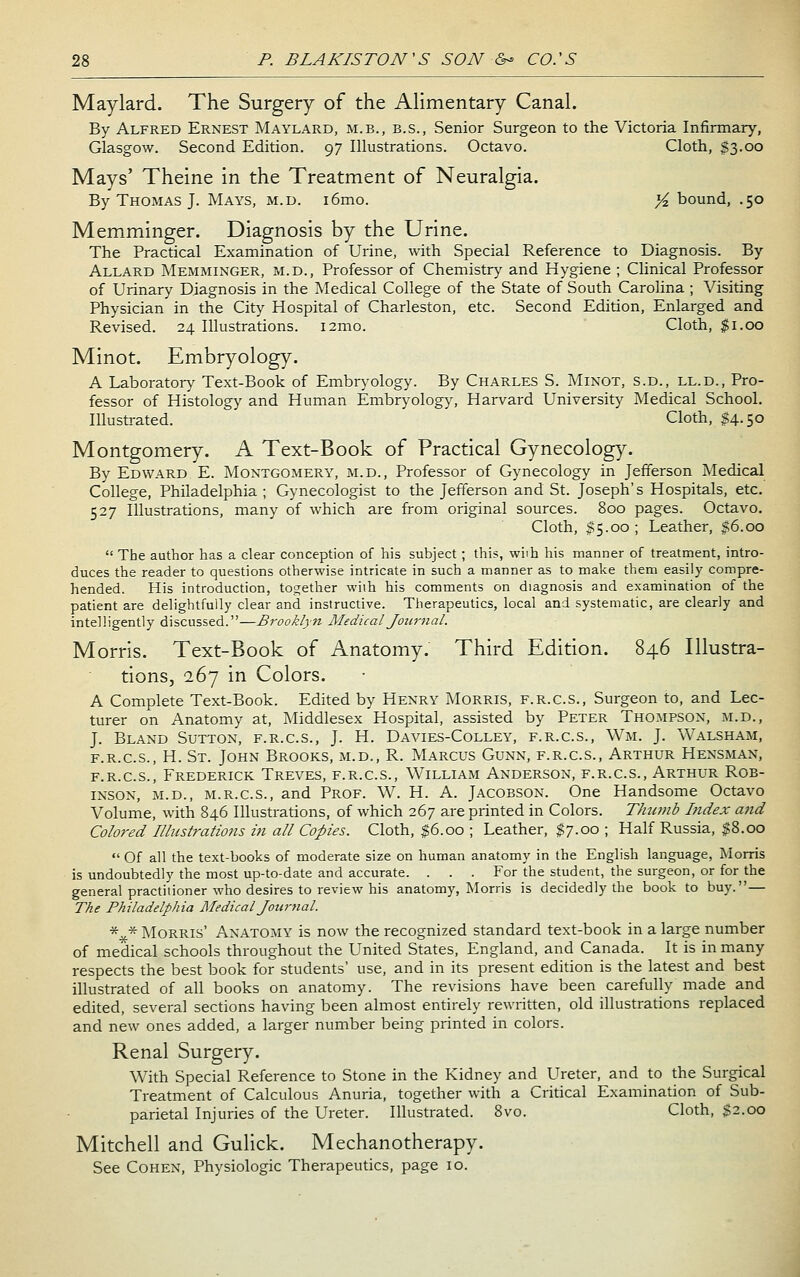 Maylard. The Surgery of the AHmentary Canal. By Alfred Ernest Maylard, m.b., b.s., Senior Surgeon to the Victoria Infirmary, Glasgow. Second Edition. 97 Illustrations. Octavo. Cloth, $3.00 Mays' Theine in the Treatment of Neuralgia. By Thomas J. Mays, m.d. i6mo. }4 bound, .50 Memminger. Diagnosis by the Urine. The Practical Examination of Urine, with Special Reference to Diagnosis. By Allard Memminger, m.d., Professor of Chemistrj' and Hygiene ; Clinical Professor of Urinary Diagnosis in the Medical College of the State of South Carolina ; Visiting Physician in the City Hospital of Charleston, etc. Second Edition, Enlarged and Revised. 24 Illustrations. i2mo. Cloth, $1.00 Minot. Embryology. A Laborator\- Text-Book of Embr^-ology. By Charles S. Minot, s.d., ll.d.. Pro- fessor of Histology and Human Embryology, Harvard University Medical School. Illustrated. Cloth, $4.50 Montgomery. A Text-Book of Practical Gynecology. By Edward E. Montgomery, m.d., Professor of Gynecology in Jefferson Medical College, Philadelphia ; Gynecologist to the Jefferson and St. Joseph's Hospitals, etc. 527 Illustrations, many of which are from original sources. 800 pages. Octavo. Cloth, $5.00; Leather, |6.oo  The author has a clear conception of his subject ; this, wiih his manner of treatment, intro- duces the reader to questions otherwise intricate in such a manner as to make them easily compre- hended. His introduction, together wiih his comments on diagnosis and examination of the patient are delightfully clear and instructive. Therapeutics, local and systematic, are clearly and intelligently discussed.—Brooklyn Medical Journal. Morris. Text-Book of Anatomy. Third Edition. 846 Illustra- tions, 167 in Colors. A Complete Text-Book. Edited by Henry Morris, f.r.c.s., Surgeon to, and Lec- turer on Anatomy at, Middlesex Hospital, assisted by Peter Thompson, m.d., J. Bland Sutton, f.r.c.s., J. H. Davies-Colley, f.r.c.s., Wm. J. Walsham, f.r.c.s., H. St. John Brooks, m.d., R. Marcus Gunn, f.r.c.s., Arthur Hensman, f.r.c.s., Frederick Treves, f.r.c.s., William Anderson, f.r.c.s., Arthur Rob- inson, M.D., M.R.C.S., and Prof. W. H. A. Jacobson. One Handsome Octavo Volume, with 846 Illustrations, of which 267 are printed in Colors. TJmmb Index and Colored Illustrations in all Copies. Cloth, $6.00 ; Leather, $7.00 ; Half Russia, $8.00  Of all the text-books of moderate size on human anatomy in the English language, Morris is undoubtedly the most up-to-date and accurate. . . . For the student, the surgeon, or for the general practitioner who desires to review his anatomy, Morris is decidedly the book to buy. — The Philadelphia Medical Jourfial. *^* Morris' Anatomy is now the recognized standard text-book in a large number of medical schools throughout the United States, England, and Canada. It is in many respects the best book for students' use, and in its present edition is the latest and best illustrated of all books on anatomy. The revisions have been carefully made and edited, several sections having been almost entirely rewritten, old illustrations replaced and new ones added, a larger number being printed in colors. Renal Surgery. With Special Reference to Stone in the Kidney and Ureter, and to the Surgical Treatment of Calculous Anuria, together with a Critical Examination of Sub- parietal Injuries of the Ureter. Illustrated. 8vo. Cloth, $2.00 Mitchell and Gulick. Mechanotherapy. See Cohen, Physiologic Therapeutics, page 10.