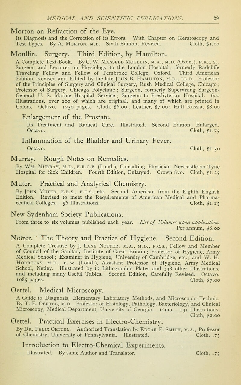 Morton on Refraction of the Eye. Its Diagnosis and the Correction of its Errors. With Chapter on Keratoscopy and Test Types. By A. Morton, m.b. Sixth Edition, Revised. Cloth, |i.oo Moullin. Surgery. Third Edition, by Hamilton. A Complete Text-Book. ByC. W. Mansell Moullin, m.a., m.d. (Oxon.), f.r.c.s., Surgeon and Lecturer on Physiology to the London Hospital; formerly Radcliffe Traveling Fellow and Fellow of Pembroke College, Oxford. Third American Edition, Revised and Edited by the late John B. Hamilton, m.d., ll.d.. Professor of the Principles of Surgery and Clinical Surgery, Rush Medical College, Chicago ; Professor of Surgery, Chicago Polyclinic ; Surgeon, formerly Supervising Surgeon- General, U. S. Marine Hospital Service ; Surgeon to Presbyterian Hospital. 600 Illustrations, over 200 of which are original, and many of which are printed in Colors. Octavo. 1250 pages. Cloth, $6.00; Leather, ^7.00; Half Russia, $8.00 Enlargement of the Prostate. Its Treatment and Radical Cure. Illustrated. Second Edition, Enlarged. Octavo. Cloth, ^1.75 Inflammation of the Bladder and Urinary Fever. Octavo. Cloth, $1.50 Murray. Rough Notes on Remedies. By Wm. Murray, m.d., f.r.c.p. (Lond.), Consulting Physician Newcastle-on-Tyne Hospital for Sick Children. Fourth Edition, Enlarged. Crown 8vo. Cloth, $1.25 Muter. Practical and Analytical Chemistry. By John Muter, f.r.s., f.c.s., etc. Second American from the Eighth English Edition. Revised to meet the Requirements of American Medical and Pharma- ceutical Colleges. 56 Illustrations. Cloth, $1.25 New Sydenham Society Publications. From three to six volumes published each year. List of Volumes upon application. Per annum, $8.00 Notter. ' The Theory and Practice of Hygiene. Second Edition. A Complete Treatise by J. Lane Notter, m.a., m.d., f.c.s.. Fellow and Member of Council of the Sanitary Institute of Great Britain ; Professor of Hygiene, Army Medical School ; Examiner in Hygiene, University of Cambridge, etc.; and W. H. HoRROCKS, M.D., B. Sc. (Lond.), Assistant Professor of Hygiene, Army Medical School, Netley. Illustrated by 15 Lithographic Plates and 138 other Illustrations, and including m.any Useful Tables. Second Edition, Carefully Revised. Octavo. 1085 pages. Cloth, $7.00 Oertel. Medical Microscopy. A Guide to Diagnosis, Elementary Laboratory Methods, and Microscopic Technic. By T. E. Oertel, m.d., Professor of Histology, Pathology, Bacteriology, and Clinical Microscopy, Medical Department, University of Georgia. i2mo. 131 Illustrations. Cloth, $2.00 Oettel. Practical Exercises in Electro-Chemistry. By Dr. Felix Oettel. Authorized Translation by Edgar F. Smith, m.a.. Professor of Chemistry, University of Pennsylvania. Illustrated. Cloth, .75 Introduction to Electro-Chemical Experiments. Illustrated. By same Author and Translator. Cloth, .75