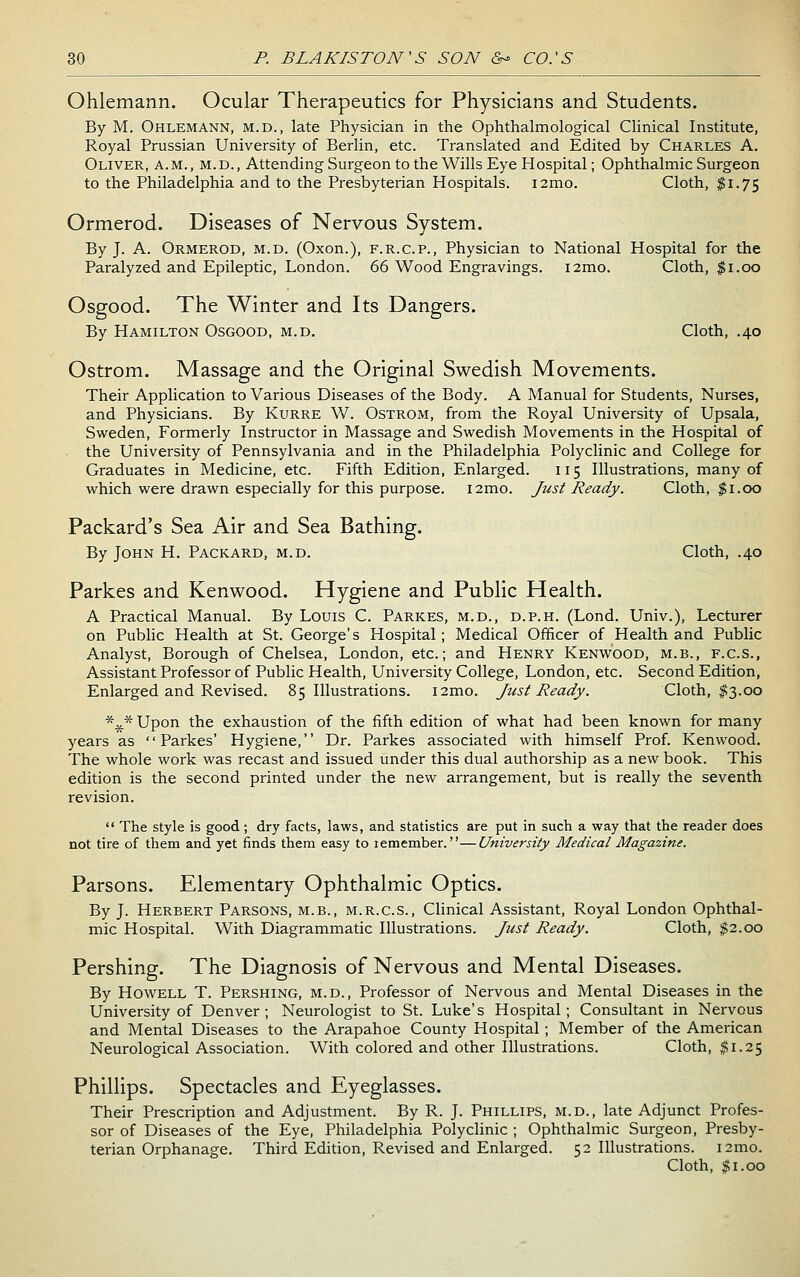 Ohlemann. Ocular Therapeutics for Physicians and Students. By M. Ohlemann, m.d., late Physician in the Ophthalmological Chnical Institute, Royal Prussian University of Berlin, etc. Translated and Edited by Charles A. Oliver, a.m., m.d., Attending Surgeon to the Wills Eye Hospital; Ophthalmic Surgeon to the Philadelphia and to the Presbyterian Hospitals. i2mo. Cloth, ^1.75 Ormerod. Diseases of Nervous System. By J. A. Ormerod, m.d. (Oxon.), f.r.c.p.. Physician to National Hospital for the Paralyzed and Epileptic, London. 66 Wood Engravings. i2mo. Cloth, $1.00 Osgood. The Winter and Its Dangers. By Hamilton Osgood, m.d. Cloth, .40 Ostrom. Massage and the Original Swedish Movements. Their Application to Various Diseases of the Body. A Manual for Students, Nurses, and Physicians. By Kurre W. Ostrom, from the Royal University of Upsala, Sweden, Formerly Instructor in Massage and Swedish Movements in the Hospital of the University of Pennsylvania and in the Philadelphia Polyclinic and College for Graduates in Medicine, etc. Fifth Edition, Enlarged. 115 Illustrations, many of which were drawn especially for this purpose. i2mo. Just Ready. Cloth, $1.00 Packard's Sea Air and Sea Bathing. By John H. Packard, m.d. Cloth, .40 Parkes and Kenwood. Hygiene and Public Health. A Practical Manual. By Louis C. Parkes, m.d., d.p.h. (Lond. Univ.), Lecturer on Public Health at St. George's Hospital; Medical Officer of Health and Public Analyst, Borough of Chelsea, London, etc.; and Henry Kenwood, m.b., f.c.s., Assistant Professor of Public Health, University College, London, etc. Second Edition, Enlarged and Revised. 85 Illustrations. i2mo. Just Ready. Cloth, $3.00 *45.* Upon the exhaustion of the fifth edition of what had been known for many years as '' Parkes' Hygiene,'' Dr. Parkes associated with himself Prof. Kenwood. The whole work was recast and issued under this dual authorship as a new book. This edition is the second printed under the new arrangement, but is really the seventh revision.  The style is good; dry facts, laws, and statistics are put in such a way that the reader does not tire of them and yet finds thera easy to lemember.—University Medical Magazine. Parsons. Elementary Ophthalmic Optics. By J. Herbert Parsons, m.b., m.r.c.s., Chnical Assistant, Royal London Ophthal- mic Hospital. With Diagrammatic Illustrations. Just Ready. Cloth, %i.oo Pershing. The Diagnosis of Nervous and Mental Diseases. By Howell T. Pershing, m.d.. Professor of Nervous and Mental Diseases in the University of Denver; Neurologist to St. Luke's Hospital; Consultant in Nervous and Mental Diseases to the Arapahoe County Hospital ; Member of the American Neurological Association. With colored and other Illustrations. Cloth, ti.i^ Phillips. Spectacles and Eyeglasses. Their Prescription and Adjustment. By R. J. Phillips, m.d., late Adjunct Profes- sor of Diseases of the Eye, Philadelphia Polyclinic ; Ophthalmic Surgeon, Presby- terian Orphanage. Third Edition, Revised and Enlarged. 52 Illustrations. i2mo. Cloth, $1.00