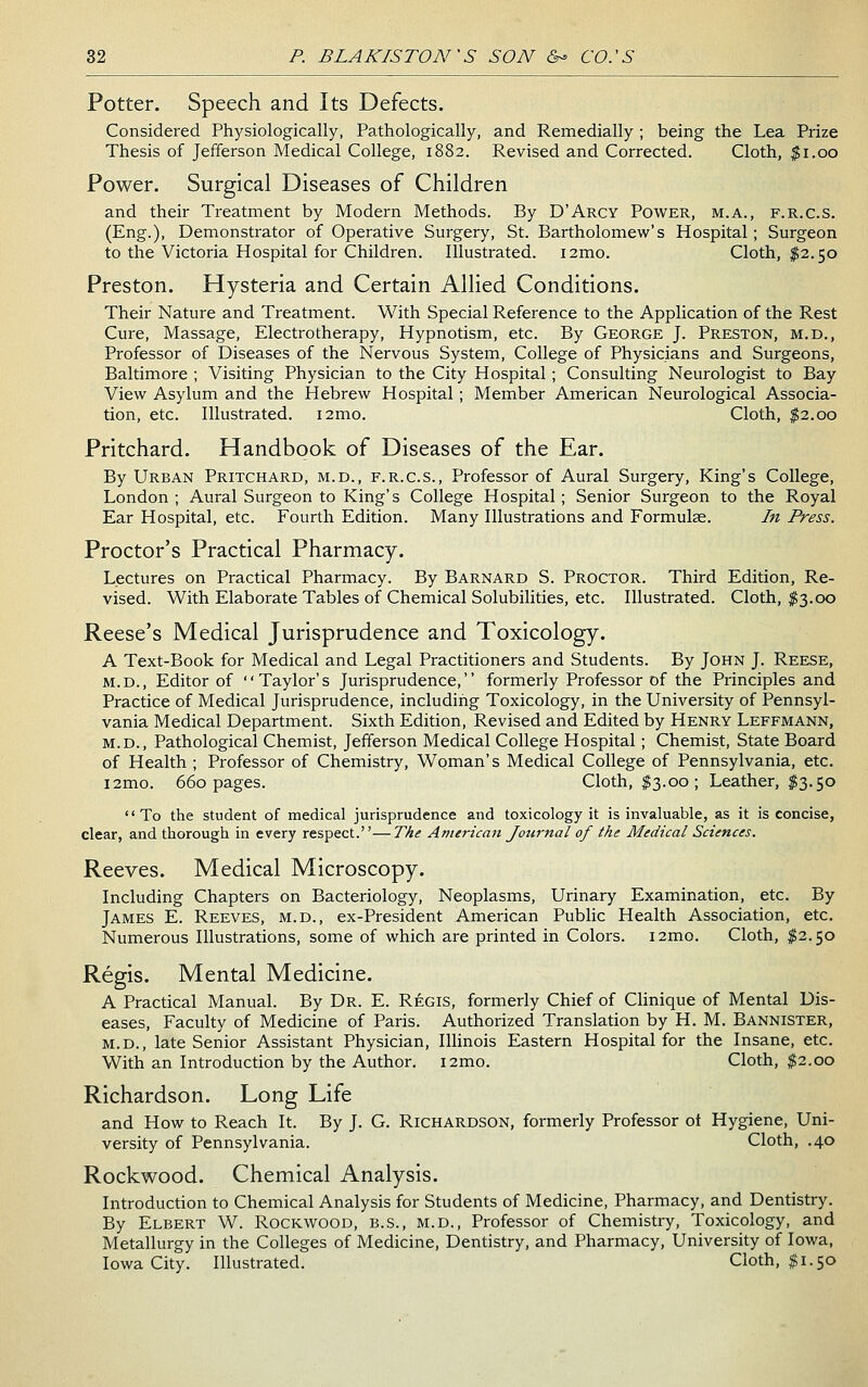 Potter. Speech and Its Defects. Considered Physiologically, Pathologically, and Remedially ; being the Lea Prize Thesis of Jefferson Medical College, 1882. Revised and Corrected. Cloth, ^i.oo Power. Surgical Diseases of Children and their Treatment by Modern Methods. By D'Arcy Power, m.a., f.r.c.s. (Eng.), Demonstrator of Operative Surgery, St. Bartholomew's Hospital; Surgeon to the Victoria Hospital for Children. Illustrated. i2mo. Cloth, $2.50 Preston. Hysteria and Certain Allied Conditions. Their Nature and Treatment. With Special Reference to the Application of the Rest Cure, Massage, Electrotherapy, Hypnotism, etc. By George J. Preston, m.d., Professor of Diseases of the Nervous System, College of Physicians and Surgeons, Baltimore ; Visiting Physician to the City Hospital; Consulting Neurologist to Bay View Asylum and the Hebrew Hospital ; Member American Neurological Associa- tion, etc. Illustrated. i2mo. Cloth, $2.00 Pritchard. Handbook of Diseases of the Ear. By Urban Pritchard, m.d., f.r.c.s.. Professor of Aural Surgery, King's College, London; Aural Surgeon to King's College Hospital; Senior Surgeon to the Royal Ear Hospital, etc. Fourth Edition. Many Illustrations and Formulae. In Press. Proctor's Practical Pharmacy. Lectures on Practical Pharmacy. By Barnard S. Proctor. Third Edition, Re- vised. With Elaborate Tables of Chemical Solubilities, etc. Illustrated. Cloth, ^3.00 Reese's Medical Jurisprudence and Toxicology. A Text-Book for Medical and Legal Practitioners and Students. By John J. Reese, M.D., Editor of Taylor's Jurisprudence, formerly Professor of the Principles and Practice of Medical Jurisprudence, including Toxicology, in the University of Pennsyl- vania Medical Department. Sixth Edition, Revised and Edited by Henry Leffmann, M.D., Pathological Chemist, Jefferson Medical College Hospital; Chemist, State Board of Health ; Professor of Chemistry, Woman's Medical College of Pennsylvania, etc. i2mo. 660 pages. Cloth, $3.00; Leather, $3.50 To the student of medical jurisprudence and toxicology it is invaluable, as it is concise, clear, and thorough in every respect.''—TAe American Joiirnal of the Medical Sciences. Reeves. Medical Microscopy. Including Chapters on Bacteriology, Neoplasms, Urinary Examination, etc. By James E. Reeves, m.d., ex-President American Public Health Association, etc. Numerous Illustrations, some of which are printed in Colors. i2mo. Cloth, $2.50 Regis. Mental Medicine. A Practical Manual. By Dr. E. Regis, formerly Chief of Clinique of Mental Dis- eases, Faculty of Medicine of Paris. Authorized Translation by H. M. Bannister, M.D., late Senior Assistant Physician, Illinois Eastern Hospital for the Insane, etc. With an Introduction by the Author. i2mo. Cloth, $2.00 Richardson. Long Life and How to Reach It. By J. G. Richardson, formerly Professor ot Hygiene, Uni- versity of Pennsylvania. Cloth, .40 Rockwood. Chemical Analysis. Introduction to Chemical Analysis for Students of Medicine, Pharmacy, and Dentistry. By Elbert W. Rockwood, b.s., m.d.. Professor of Chemistry, Toxicology, and Metallurgy in the Colleges of Medicine, Dentistry, and Pharmacy, University of Iowa, Iowa City. Illustrated. Cloth, $1.50