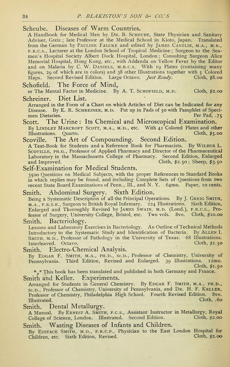 Scheube. Diseases of Warm Countries. A Handbook for Medical Men by Dr. B. Scheube, State Physician and Sanitary Adviser, Greiz ; late Professor at the Medical School in Kioto, Japan. Translated from the German by Pauline Falcke and edited by James Cantlie, m.a., m.b., F.R.C.S., Lecturer at the London School of Tropical Medicine ; Surgeon to the Sea- men's Hospital Society Albert Dock Hospital, London ; Consulting Surgeon Alice Memorial Hospital, Hong Kong, etc., with Addenda on Yellow Fever by the Editor and on Malaria by C. W. Daniels, m.r.c.s. With 19 Plates (containing many figures, 29 of which are in colors) and 38 other Illustrations together with 5 Colored Maps. Second Revised Edition. Large Octavo. Just Ready. Cloth, $8.00 Schofield. The Force of Mind, or The Mental Factor in Medicine. By A. T. Schofield, m.d. Cloth, $2.00 Schreiner. Diet List. Arranged in the Form of a Chart on which Articles of Diet can be Indicated for any Disease. By E. R. Schreiner, m.d. Put up in Pads of 50 with Pamphlet of Speci- men Dietaries. Per Pad, .75 Scott. The Urine : Its Chemical and Microscopical Examination. By Lindley Marcroft Scott, m.a., m.d., etc. With 41 Colored Plates and other Illustrations. Quarto. Cloth, $5.00 Scoville. The Art of Compounding. Second Edition. A Text-Book for Students and a Reference Book for Pharmacists. By Wilbur L. Scoville, ph.g.. Professor of Applied Pharmacy and Director of the Pharmaceutical Laboratory in the Massachusetts College of Pharmacy. Second Edition, Enlarged and Improved. Cloth, $2.50; Sheep, $3.50 Self-Examination for Medical Students. 3500 Questions on Medical Subjects, with the proper References to Standard Books in which replies may be found, and including Complete Sets of Questions from two recent State Board Examinations of Penn., 111., and N. Y. 64mo. Paper, 10 cents. Smith. Abdominal Surgery. Sixth Edition. Being a Systematic Description of all the Principal Operations. By J. Greig Smith, M.A., F.R.S.E., Surgeon to British Royal Infirmary. 224 Illustrations. Sixth Edition, Enlarged and Thoroughly Revised by James Swain, m.d. (Lond.), f.r.c.s., Pro- fessor of Surgery, University College, Bristol, etc. Two vols. 8vo. Cloth, $10.00 Smith. Bacteriology. Lessons and Laboratory Exercises in Bacteriology. An Outline of Technical Methods Introductory to the Systematic Study and Identification of Bacteria. By Allen I. Smith, m.d.. Professor of Pathology in the University of Texas. 68 Illustrations. Interleaved. Octavo. Cloth, $1.50 Smith. Electro-Chemical Analysis. By Edgar F. Smith, m.a., ph.d., Scd., Professor of Chemistry, University of Pennsylvania. Third Edition, Revised and Enlarged. 39 Illustrations. i2mo. Cloth, $i.5o> *^* This book has been translated and published in both Germany and France. Smith and Keller. Experiments. Arranged for Students in General Chemistry. By Edgar F. Smith, m.a., ph.d., Sc.D., Professor of Chemistry, University of Pennsylvania, and Dr. H. F. Keller, Professor of Chemistry, Philadelphia High School. Fourth Revised Edition. 8vo. Illustrated. Cloth, .60 Smith. Dental Metallurgy. A Manual. By Ernest A. Smith, f.c.s.. Assistant Instructor in Metallurgy, Royal College of Science, London. Illustrated. Second Edition. Cloth, «;2.oO' Smith. Wasting Diseases of Infants and Children. By Eustace Smith, m.d., f.r.c.p., Physician to the East London Hospital for Children, etc. Sixth Edition, Revised. Cloth, $2.00