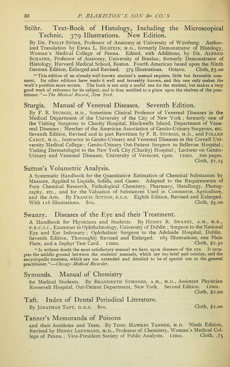 Stohr. Text-Book of Histology, Including the Microscopical Technic. 379 Illustrations. New Edition. By Dr. Philip Stohr, Professor of Anatomy at University of Wiirzburg. Author- ized Translation by Emma L. Bilstein, m.d., formerly Demonstrator of Histology, Woman's Medical College of Penna. Edited, with Additions, by Dr. Alfred ScHAPER, Professor of Anatomy, University of Breslau; formerly Demonstrator of Histology, Harvard Medical School, Boston. Fourth American based upon the Ninth German Edition, Enlarged and Revised. 379 Illustrations. Octavo. Cloth, $3.00 This edition of an already well-known student's manual requires little but favorable com- ment. Its other editions have made it well and favorably known, and this one only makes the work's position more secure. The book is not only a useful one for the student, but makes a very good work of reference for its subject, and is thus entitled to a place upon the shelves of the prac- titioner.— T^£ Medical Record, New York. Sturgis. Manual of Venereal Diseases. Seventh Edition. By F. R. Sturgis, m.d., Sometime Clinical Professor of Venereal Diseases in the Medical Department of the University of the City of New York ; formerly one of the Visiting Surgeons to Charity Hospital, Blackwells Island, Department of Vene- real Diseases ; Member of the American Association of Genito-Urinary Surgeons, etc. Seventh Edition, Revised and in part Rewritten by F. R. Sturgis, m.d., and Follen Cabot, m.d., Instructor in Genito-Urinary and Venereal Diseases in the Cornell Uni- versity Medical College ; Genito-Urinary Out-Patient Surgeon to Bellevue Hospital; Visiting Dermatologist to the New York City (Charity) Hospital ; Lecturer on Genito- Urinary and Venereal Diseases, University of Vermont, 1900. i2mo. 200 pages. Cloth, $1.25 Sutton's Volumetric Analysis. A Systematic Handbook for the Quantitative Estimation of Chemical Substances by Measure, Applied to Liquids, Solids, and Gases. Adapted to the Requirements of Pure Chemical Research, Pathological Chemistr}', Pharmacy, Metallurgy, Photog- raphy, etc., and for the Valuation of Substances Used in Commerce, Agriculture, and the Arts. By Fraxxis Sutton, f.c.s. Eighth Edition, Revised and Enlarged. With 116 Illustrations. 8vo. Cloth, $5.00 Swanzy. Diseases of the Eye and their Treatment. A Handbook for Physicians and Students. By Henry R. Swanzy, a.m., m.b., F.R.C.S.I., Examiner in Ophthalmology, University of Dublin ; Surgeon to the National Eye and Ear Infirmary ; Ophthalmic Surgeon to the Adelaide Hospital, Dublin. Seventh Edition, Thoroughly Revised and Enlarged. 165 Illustrations, one Plain Plate, and a Zephyr Test Card. i2mo. Cloth, $2.50  Is without doubt the most satisfactory manual we have upon diseases of the eye. It occu- pies the middle ground between the students' manuals, which are too brief and concise, and the encyclopedic treatises, which are too extended and detailed to be of special use to the general practitioner.—Chicago Aledical Recorder. Symonds. Manual of Chemistry for Medical Students. By Brandreth Symonds, a.m., m.d.. Assistant Physician Roosevelt Hospital, Out-Patient Department, New York. Second Edition. i2mo. Cloth, $2.00 Taft. Index of Dental Periodical Literature. By Jonathan Taft, d.d.s. 8vo. Cloth, $2.00 Tanner's Memoranda of Poisons and their Antidotes and Tests. By Thos. Hawkes Tanner, m.d. Ninth Edition, Revised by Henry Leffmann, m.d.. Professor of Chemistry, Woman's Medical Col- lege of Penna.; Vice-President Society of Pubhc Analysts. i2mo. Cloth, .75