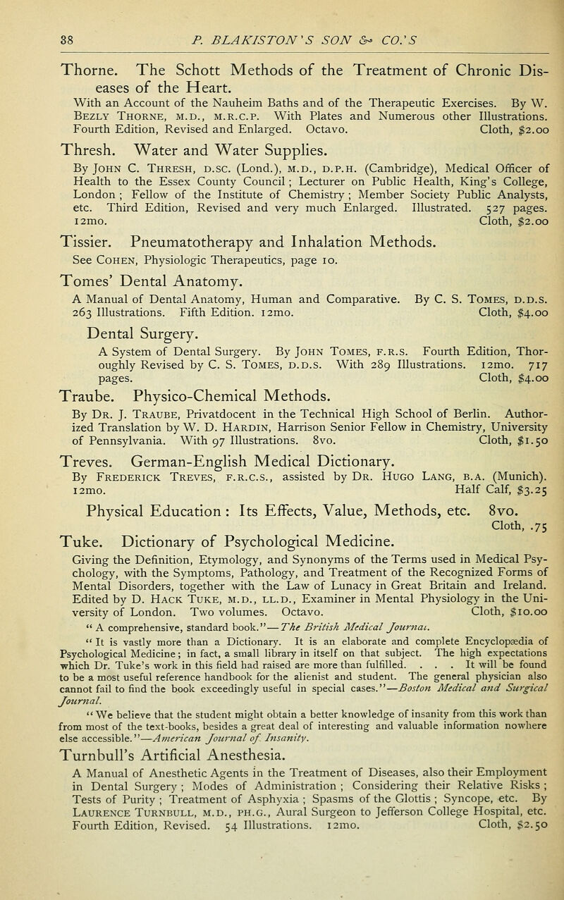 Thorne. The Schott Methods of the Treatment of Chronic Dis- eases of the Heart. With an Account of the Nauheim Baths and of the Therapeutic Exercises. By W. Bezly Thorne, m.d., m.r.c.p. With Plates and Numerous other Illustrations. Fourth Edition, Revised and Enlarged. Octavo. Cloth, ^2.00 Thresh. Water and Water Supplies. By John C. Thresh, d.sc. (Lond.), m.d., d.p.h. (Cambridge), Medical Officer of Health to the Essex County Council; Lecturer on Public Health, King's College, London ; Fellow of the Institute of Chemistry; Member Society Public Analysts, etc. Third Edition, Revised and very much Enlarged. Illustrated. 527 pages. i2mo. Cloth, |2.oo Tissier. Pneumatotherapy and Inhalation Methods. See Cohen, Physiologic Therapeutics, page 10. Tomes' Dental Anatomy. A Manual of Dental Anatomy, Human and Comparative. By C. S. Tomes, d.d.s. 263 Illustrations. Fifth Edition. i2mo. Cloth, $4.00 Dental Surgery. A System of Dental Surgery. By John Tomes, f.r.s. Fourth Edition, Thor- oughly Revised by C. S. Tomes, d.d.s. With 289 Illustrations. i2mo. 717 pages. Cloth, $4.00 Traube. Physico-Chemical Methods. By Dr. J. Traube, Privatdocent in the Technical High School of Berlin. Author- ized Translation by W. D. Hardin, Harrison Senior Fellow in Chemistry, University of Pennsylvania. With 97 Illustrations. 8vo. Cloth, $1.50 Treves. German-English Medical Dictionary. By Frederick Treves, f.r.c.s., assisted by Dr. Hugo Lang, b.a. (Munich). i2mo. Half Calf, ^3.25 Physical Education : Its Effects, Value, Methods, etc. 8vo. Cloth, .75 Tuke. Dictionary of Psychological Medicine. Giving the Definition, Etymology, and Synonyms of the Terms used in Medical Psy- chology, with the Symptoms, Pathology, and Treatment of the Recognized Forms of Mental Disorders, together with the Law of Lunacy in Great Britain and Ireland. Edited by D. Hack Tuke, m.d., ll.d.. Examiner in Mental Physiology in the Uni- versity of London. Two volumes. Octavo. Cloth, ^10.00 A comprehensive, standard book. — T/ie British Medical Journal.  It is vastly more than a Dictionary. It is an elaborate and complete Encyclopaedia of Psychological Medicine; in fact, a small library in itself on that subject. The high expectations which Dr. Tuke's work in this field had raised are more than fulfilled. ... It will be found to be a most useful reference handbook for the alienist and student. The general physician also cannot fail to find the book exceedingly useful in special cases.—Bostoii Medical and Surgical Journal.  We believe that the student might obtain a better knowledge of insanity from this work than from most of the text-books, besides a great deal of interesting and valuable information nowhere else accessible.—American Journal of Insanity. Turnbull's Artificial Anesthesia. A Manual of Anesthetic Agents in the Treatment of Diseases, also their Employment in Dental Surgery ; Modes of Administration ; Considering their Relative Risks ; Tests of Purity ; Treatment of Asphyxia ; Spasms of the Glottis ; Syncope, etc. By Laurence Turnbull, m.d., ph.g.. Aural Surgeon to Jefferson College Hospital, etc. Fourth Edition, Revised. 54 Illustrations. i2mo. Cloth, $2.50