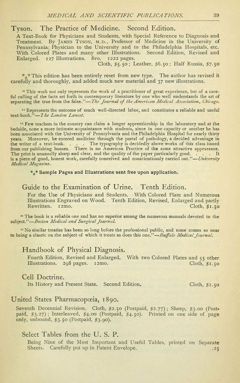 Tyson. The Practice of Medicine. Second Edition. A Text-Book for Physicians and Students, with Special Reference to Diagnosis and Treatment. By James Tyson, m.d., Professor of Medicine in the University of Pennsylvania; Physician to the University and to the Philadelphia Hospitals, etc. With Colored Plates and many other Illustrations. Second Edition, Revised and Enlarged. 127 Illustrations. 8vo. 1222 pages. Cloth, $5.50; Leather, $6.50; Half Russia, $7.50 *^* This edition has been entirely reset from new type. The author has revised it carefully and thoroughly, and added much new material and 37 new illustrations.  This work not only represents the work of a practitioner of great experience, but of a care- ful culling of the facts set forth in contemporary literature by one who well understands the art of separating the true from the false.—The Journal of the American Medical Association, Chicago.  Represents the outcome of much well-directed labor, and constitutes a reliable and useful text-book.—1 he London Lancet.  Few teachers in the country can claim a longer apprenticeship in the laboratory and at the bedside, none a more intimate acquaintance with students, since in one capacity or another he has been associated with the University of Pennsylvania and the Philadelphia Hospital for nearly thirty years. Moreover, he entered medicine through the portal of pathology, a decided advantage in the writer of a text-book. . . . The typography is decidedly above works of this class issued from our publishing houses. There is no American Practice of the same attractive appearance. The print is unusually sharp and clear, and the quality of the paper particularly good. ... It is a piece of good, honest work, carefully conceived and conscientiously carried out.—University Medical Magazine. *^* Sample Pages and Illustrations sent free upon application. Guide to the Examination of Urine. Tenth Edition. For the Use of Physicians and Students. With Colored Plate and Numerous Illustrations Engraved on Wood. Tenth Edition, Revised, Enlarged and partly Rewritten. i2mo. Cloth, $1.50  The book is a reliable one and has no superior among the numerous manuals devoted to the subject.—Boston Medical and Sttrgical Journal.  No similar treatise has been so long before the professional public, and none comes so near to being a classic on the subject of which it treats as does this one.—Buffalo Medical Journal. Handbook of Physical Diagnosis. Fourth Edition, Revised and Enlarged. With two Colored Plates and 55 other Illustrations. 298 pages. i2mo. Cloth, $1.50 Cell Doctrine. Its History and Present State. Second Edition. Cloth, $1.50 United States Pharmacopoeia, 1890. Seventh Decennial Revision. Cloth, $2.50 (Postpaid, $2.77); Sheep, $3.00 (Post- paid, $3.27); Interleaved, ^4.00 (Postpaid, $4.50). Printed on one side of page only, unbound, $3.50 (Postpaid, $3.90). Select Tables from the U. S. P. Being Nine of the Most Important and Useful Tables, printed on Separate Sheets. Carefully put up in Patent Envelope. .25